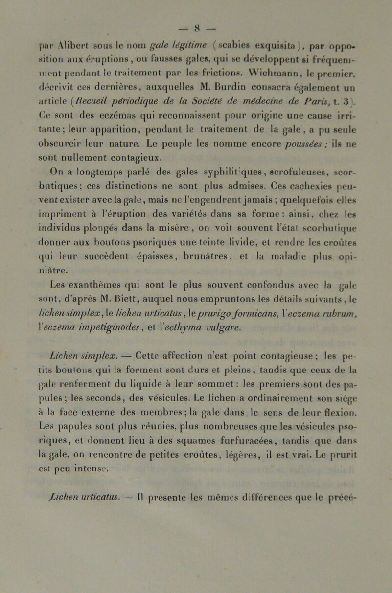 par Alibert sous le nom ^ule légitime ( scabies exquisita j, par oppo- sition aux éruptions, ou fausses féales, qui se développent si fréquem- nient pendant le traitement par les frictions. Wiclimann, le premier, décrivit ces dernières, auxquelles M. Burdin consacra éjjalement un article [liecueil périodique de la Société de médecine de Paris, t. 3 ;. Ce sont des eczémas qui reconnaissent pour orijjine une cause irri- tante; leur apparition, pendant le traitement de la {}ale, a pu seule obscurcir leur nature. Le peuple les nomme encore poussées ; ils ne sont nullement contagieux. On a longtemps parlé des gales syphilit'ques, scrofuleuses, scor- butiques; ces distinctions ne sont plus admises. Ces cachexies peu- vent exister avec la gaie, mais ne l’engendrent jamais ; quelquefois elles impriment à l’éruption des variétés dans sa forme: ainsi, chez les individus plongés dans la misère , on voit souvent l’étal scorbutique donner aux boutons psoriques une teinte livide, et rendre les croûtes qui leur succèdent épaisses, brunâtres, et la maladie plus opi- niâtre. Les exanthèmes qui sont le plus souvent confondus avec la gale sont, d’après M. Biett, auquel nous empruntons les détails suivants , le lichen simplex,\e lichen urticatus prurigo forniicans, \eczema rubrum, \eczema impetiginodes, et Vecthyma vulgare. Lichen simplex. — Cette affection n’est point contagieuse ; les pe- tits boulons qui la forment sont durs et pleins, tandis que ceux de la gale renferment du liquide à leur sommet : les premiers sont des pa- pules; les seconds, des vésicules. Le lichen a ordinairement son siège à la face externe des membres; la gale dans le sens de leur flexion. Les papules sont plus réunies, plus nombreuses que les vésicules pso- riques, et donnent lieu à des squames furfuracées, tandis que dans la gale, on rencontre de petites croûtes, légères, il est vrai. Le prurit est peu intense. jÀchenurticatus. — 11 présente les mêmes différences que le précé-