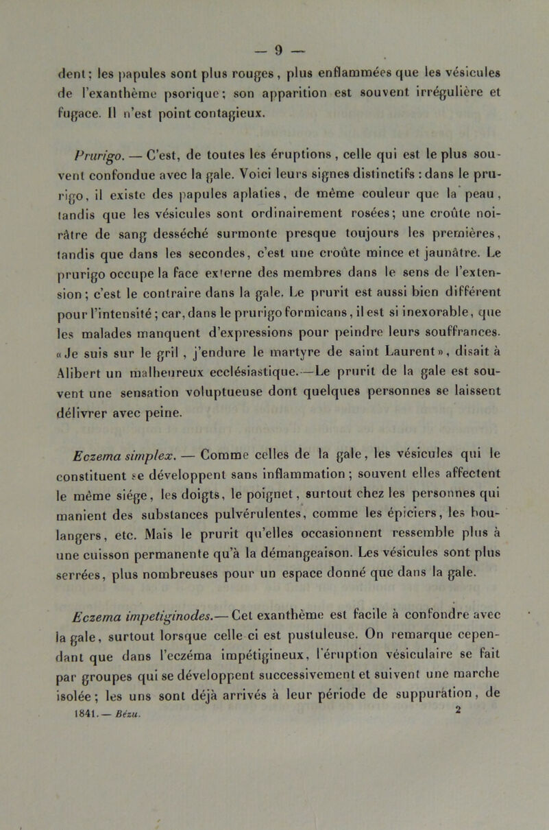 dent; les papules sont plus rouges, plus enflammées que les vésicules de l’exanthème psorique; son apparition est souvent irrégulière et fugace. 11 n’est point contagieux. Prurigo. — C’est, de toutes les éruptions , celle qui est le plus sou- vent confondue avec la gale. Voici leurs signes distinctifs : dans le pru- rigo, il existe des papules aplaties, de même couleur que la peau, tandis que les vésicules sont ordinairement rosées; une croûte noi- râtre de sang desséché surmonte presque toujours les premières, tandis que dans les secondes, c’est une croûte mince et jaunâtre. Le prurigo occupe la face externe des membres dans le sens de l’exten- sion ; c’est le contraire dans la gale. Le prurit est aussi bien différent pour l’intensité ; car,dans le prurigoformicans, il est si inexorable, que les malades manquent d’expressions pour peindre leurs souffrances. «Je suis sur le gril , j’endure le martyre de saint Laurent», disait à Alibert un malheureux ecclésiastique.—Le prurit de la gale est sou- vent une sensation voluptueuse dont quelques personnes se laissent délivrer avec peine. Eczema simplex. — Comme celles de la gale, les vésicules qui le constituent se développent sans Inflammation ; souvent elles affectent le même siège, les doigts, le poignet, surtout chez les personnes qui manient des substances pulvérulentes, comme les épiciers, les bou- langers, etc. Mais le prurit qu’elles occasionnent ressemble plus à une cuisson permanente qu’à la démangeaison. Les vésicules sont plus serrées, plus nombreuses pour un espace donné que dans la gale. Eczema impetiginodes.— Cet exanthème est facile à confondre avec la gale, surtout lorsque celle ci est pustuleuse. On remarque cepen- dant que dans l’eczéma irapétigineux, l'éruption vésiculaire se fait par groupes qui se développent successivement et suivent une marche isolée; les uns sont déjà arrivés à leur période de suppuration, de 1841.— Bézu. ^