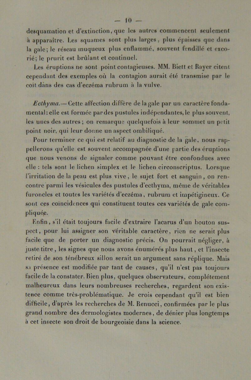 H) desquamation et d’extinction, que les antres commencent seulement à apparaître. Les squames sont plus larj^es , plus épaisses que dans la gale; le réseau muqueux plus enflammé, souvent fendillé et exco- rié; le prurit est brûlant et continnel. Les éruptions ne sont point contagieuses. MM. Biett et Rayer citent cependant des exemples où la contagion aurait été transmise par le coït dans des cas d’eczéma rubrum à la vulve. Ecthyma.— Cette affection diffère de la gale par un caractère fonda- mental : elle est formée par des pustules indépendantes, le plus souvent, les unes des autres; on remarque quelquefois à leur sommet un petit point noir, qui leur donne un aspect ombiliqué. Pour terminer ce qui est relatif au diagnostic de la gale, nous rap- pellerons qu’elle est souvent accompagnée d’une partie des éruptions que nous venons de signaler comme pouvant être confondues avec elle : tels sont le lichen simplex et le lichen circonscriptus. Lorsque l’irritation de la peau est plus vive, le sujet fort et sanguin, on ren- contre parmi les vésicules des pustules d’ecthyma, même de véritables fuioncles et toutes les variétés d’eczéma, rubrum et impétigineux. Ce sont ces coïncidences qui constituent toutes ces variétés de gale com- pliqué^e. Enfin, s’il était toujours facile d’extraire l’acarus d’un bouton sus- pect, pour lui assigner son véritable caractère, rien ne serait plus facile que de porter un diagnostic précis. On pourrait négliger, à juste titre , les signes que nous avons énumérés plus haut, et l’insecte retiré de son ténébreux sillon serait un argument sans réplique. Mais sa présence est modifiée par tant de causes, qu’il n’est pas toujours facile de la constater. Bien plus, quelques observateurs, complètement malheureux dans leurs nombreuses recherches, regardent son exis- tence comme très-problématique. Je crois cependant qu’il est bien difficile, d’ïiprès les recherches de M. Renucci, confirmées par le plus grand nombre des dermologistes modernes, de dénier plus longtemps à cet Insecte son droit de bourgeoisie dans la science.