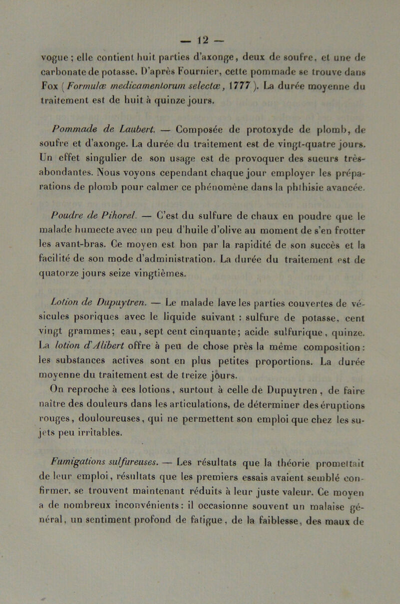 vofjue ; elle contient huit parties daxonf];e, deux de soufre, et une de carbonate de potasse. D’après Fournier, cette pomnaade se trouve dans Fox ( Formulæ medicamenlorurn seleclœ, 1777 ). \ja durée moyenne du traitement est de huit à quinze jours. Pommade de Laubert. — Composée de protoxyde de plomb, de soufre et d’axonge. La durée du traitement est de vingt-quatre jours. Un effet singulier de son usage est de provoquer des sueurs très- abondantes. Nous voyons cependant chaque jour employer les prépa- ratiorjs de plomb pour calmer ce phénomène dans la phihisie avancée. Poudre de Pihorel. — C’est du sulfure de chaux en poudre que le malade humecte avec un peu d’huile d’olive au moment de s’en frotter les avant-bras. Ce moyen est bon par la rapidité de son succès et la facilité de son mode d’administration. La durée du traitement est de quatorze jours seize vingtièmes. Lotion de Dupuytren. — Le malade lave les parties couvertes de vé- sicules psoriques avec le liquide suivant : sulfure de potasse, cent vingt grammes; eau, sept cent cinquante; acide sulfurique, quinze. La lotion d'Alibert offre à peu de chose près la même composition : les substances actives sont en plus petites proportions. La durée moyenne du traitement est de treize jours. On reproche à ces lotions, .surtout à celle de Dupuytren , de faire naître des douleurs dans les articulations, de déterminer des éruptions rouges, douloureuses, qui ne permettent son emploi que chez les su- jets peu irritables. Fumigations sulfureuses. — Les résultats que la théorie promettait de leur emploi, résultats que les premiers essais avaient semblé con- firmer, se trouvent maintenant réduits à leur juste valeur. Ce moyen a de nombreux inconvénients: il occasionne souvent un malaise gé- néral, un sentiment profond de fatigue, de la faiblesse, des maux de