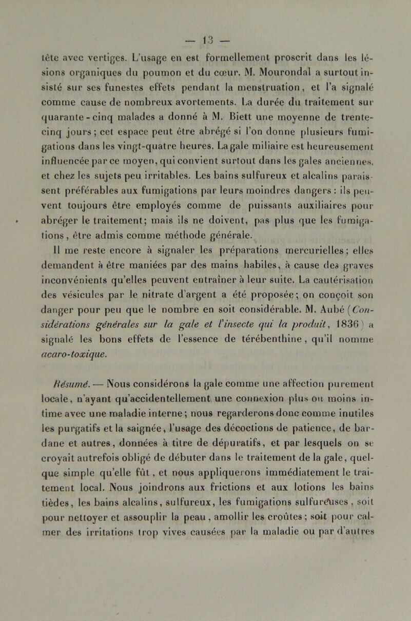 lète avec vertiges. L’usage en est formellement proscrit dans les lé- sions organiques du poumon et du cœur. M. Mourondal a surtout in- sisté sur ses funestes effets pendant la menstruation, et l’a signalé comme cause de nombreux avortements. La durée du traitement sur quarante - cinq malades a donné à M. Biett une moyenne de trente- cinq jours; cet espace peut être abrégé si l’on donne plusieurs fumi- gations dans les vingt-quatre heures. La gale miliaire est heureusement influencée par ce moyen, qui convient surtout dans les gales anciennes, et chez les sujets peu Irritables. Les bains sulfureux et alcalins parais- sent préférables aux fumigations par leurs moindres dangers : ils peu- vent toujours être employés comme de puissants auxiliaires pour abréger le traitement; mais ils ne doivent, pas plus que les fumiga- tions, être admis comme méthode générale. Il me reste encore à signaler les préparations mercurielles; elles demandent à être maniées par des mains habiles, à cause des graves inconvénients qu’elles peuvent entraîner à leur suite. La cautérisation des vésicules par le nitrate d’argent a été proposée; on conçoit son danger pour peu que le nombre en soit considérable. M. Aubé [Con- sidérations générales sur la gale et l'insecte qui la produit, 1836) a signalé les bons effets de l’essence de térébenthine, qu’il nomme acaro-toxique. Hésumé.— Nous considérons la gale comme une affection purement locale, n’ayant qu’accidentellement une cormexion plus o\i moins in- fime avec une maladie interne ; nous regarderons donc comme inutiles les purgatifs et la saignée, l’usage des décoctions de patience, de bar- dane et autres, données à titre de dépuratifs, et par lesquels on se croyait autrefois obligé de débuter dans le traitement de la gale, quel- que simple qu’elle fût, et nous appliquerons immédiatement le trai- tement local. Nous joindrons aux frictions et aux lotions les bains tièdes, le.H bains alcalins, sulfureux, les fumigations sulfurdtises , soit pour nettoyer et assouplir la peau , amollir les croûtes ; soit pour cal- mer des irritations trop vives causées pai‘ la maladie ou par d’autres
