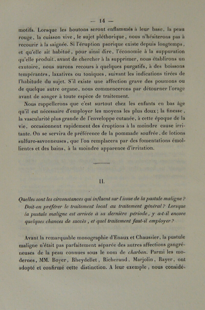 motifs. Lorsque les boutons seront enflammés à leur base, la peau rouge, la cuisson vive, le sujet pléthorique, nous n’hésiterons pas à recourir à la saignée. Si l’éruption psorlque existe depuis longtemps, et qu’elle ait habitué, pour ainsi dire, l’économie à la suppuration qu’elle produit, avant de chercher à la supprimer, nous établirons un exutoire, nous aurons recours à quelques purgatifs, à des boissons tempérantes, laxatives ou toniques, suivant les indications tirées de l’habitude du sujet. S’il existe une affection grave des poumons ou de quelque autre organe, nous commencerons par détourner l’orage avant de songer à toute espèce de traitement. Nous rappellerons que c’est surtout chez les enfants en bas âge qu’il est nécessaire d’employer les moyens les plus doux; la finesse, la vascularité plus grande de l’enveloppe cutanée, à cette époque de la vie, occasionnent rapidement des éruptions à la moindre cause irri- tante. On se servira de préférence de la pommade soufrée, de lotions sulfuro-savonneuses, que l’on remplacera par des fomentations émol- lientes et des bains, à la moindre apparence d’irriiation. IL Quelles sont tes circonstances qui influent sur l’issue de la pustule maligne P Doit-on préférer le traitement local au traitement général P Lorsque la pustule maligne est arrivée à sa dernière période, y a-t-il encore quelques chances de succès , et quel traitement faut-il employer? Avant la remarquable monographie d’Enaux et Chaussier, la pustule maligne n’était pas parfaitement séparée des autres affections gangré- neuses de la peau connues sous le nom de charbon. Parmi les mo- dernes, MM. Boyer, Rheydellet, Richerand, Marjolin , Rayer, ont adopté et confirmé cette distinction. A leur exemple , nous considé-