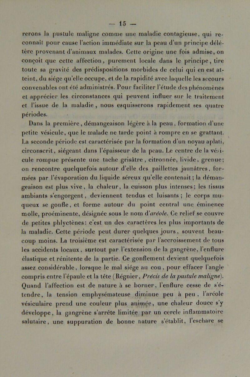 rerons la pustule malifjne comme une maladie contagieuse, qui re- connaît pour cause l’aclion immédiate sur la peau d’un principe délé- tère provenant d’animaux malades. Cette origine une fois admise, on conçoit que cette affection, purement locale dans le principe, tire toute sa gravité des prédispositions morbides de celui qui en est at- teint, du siège qu’elle occupe, et de la rapidité avec laquelle les secours convenables ont été administrés. Pour faciliter l’étude des phénomènes et apprécier les circonstances qui peuvent influer sur le traitement et l’issue de la maladie , nous esquisserons rapidement ses quatre périodes. Dans la première, démangeaison légère à la peau, formation d’une petite vésicule, que le malade ne tarde point à rompre en se grattant. La seconde période est caractérisée par la formation d’un noyau aplati, circonscrit, siégeant dans l’épaisseur de la peau. Le centre de la véhi- cule rompue présente une tache grisâtre, citronnée, livide, grenue; on rencontre quelquefois autour d’elle des paillettes jaunâtres, for- mées par l’évaporation du liquide séreux qu’elle contenait; la déman- geaison est plus vive, la chaleur, la cuisson plus intenses; les tissus ambiants s’engorgent, deviennent tendus et luisants ; le corps mu- queux se gonfle, et forme autour du point central une éminence molle, proéminente, désignée sous le nom aréole. Ce relief se couvre de petites phlyctènes; c’est un des caractères les plus importants de la maladie. Cette période peut durer quelques jours, souvent beau- coup moins. La troisième est caractérisée par l’accroissement de tous les accidents locaux, surtout par l’extension de la gangrène, l’enflure élastique et rénitente de la partie. Ce gonflement devient quelquefois assez considérable, lorsque le mal siège au cou , pour effacer l’angle compris entre l’épaule et la tête (Régnier, Précis de la pustule maligne). Quand l’affection est de nature à se borner, l’enflure cesse de s’é- tendre, la tension emphysémateuse diminue peu à peu , l’aréole vésiculaire prend une couleur plus anim.çe, une chaleur douce s’y développe, la gangrène s’arrête limitée par un cercle inflammatoire salutaire, une suppuration de bonne nature s’établit, l’eschare se