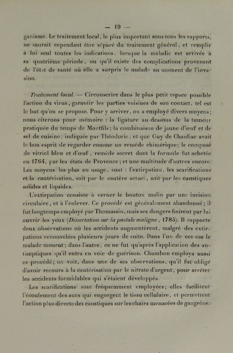 jjaiiismc. L« traitement local, le plus important sous tous les rapports, ne saurait cependant être séparé du traitement général, et remplir à lui seul toutes les indications, lorsque la maladie est arrivée à sa quatrième période, ou qu’il existe des complications provenant de l’état de santé où elle a surpris le malade a»i moment de l’inva- sion. Traitement local. — Circonscrire dans le plus petit espace possible l’action du virus, garantir les parties voisines de son contact, tel est le but qu’on se propose. Pour y arriver, on a employé divers moyens; nous citerons pour mémoire : la ligature au-dessous de la tumeur pratiquée du temps de Montfils; la combinaison de jaune d’œuf et de .sel de cuisine, indiquée par Théodoric, et que Guy de Chauliac avait le bon esprit de regarder comme un remède chimérique; le composé de vitriol bleu et d’œuf , remède secret dont la formule fut achetée en 1764, par les états de Provence; et une multitude d’autres encore. Les moyens les plus en usage, sont : l’extirpation, les scariHcalions et la cautérisation, soit par le cautère actuel, soit par les caustiques solides et liquides. I.’extirpation consiste à cerner le bouton malin par une incision circulaire, et à l’enlever. Ce procédé est généralement abandonné; il fut longtemps employé par Tliomassin, mais ses dangers finirent par lui ouvrir les yeux (^Dissertation sur la pustule maligne, 1785). Il rapporte deux observations où les accidents augmentèrent, malgré des extir- pations renouvelées plusieurs jours de suite. Dans l’un de ces cas le malade mourut; dans l’autre, ce ne fut qu’après l’application des an- tiseptiques qu’il entra en vole de guérison. Chambon èmploya aussi ce procédé; on voit, dans une de ses observations, qu’il fut obligé d’avoir recours à la cautérisation par le nitrate d’argent, pour arrêter' les accidents formidables qui s’étaient développés. Les scarifications sont fréquemment employées; elles facilitent l’écoulement des sucs qui engorgent le tissu cellulaire, et permettent l’aclicn plus directe des caustiques sur les chairs menacées de gangrène.