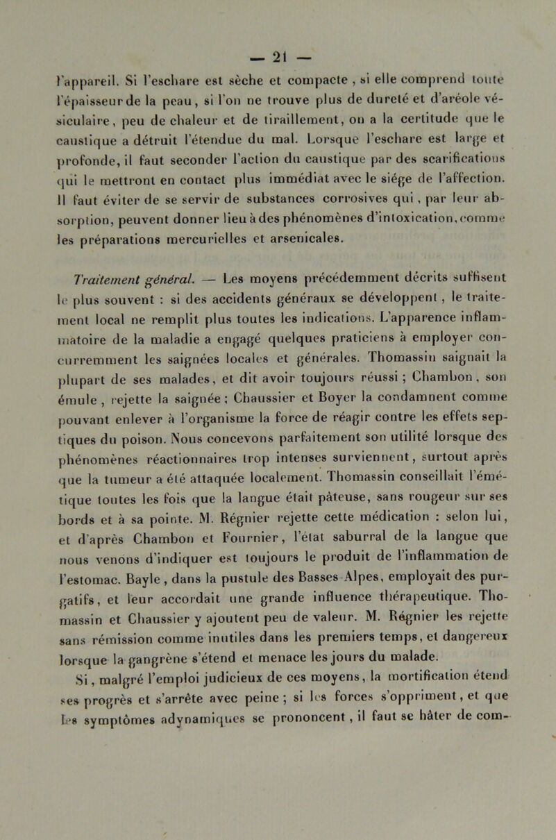 Tappareil. SI l’eschare est sèche et compacte , si elle compiend toute l’épaisseur de la peau, si l’ou ne trouve plus de dureté et d aréole vé- siculaire, peu de chaleur et de tiraillement, on a la certitude que le caustique a détruit l’étendue du mal. Lorsque l’eschare est larye et profonde, il faut seconder l’action du caustique par des scarifications qiil le mettront en contact plus Immédiat avec le siège de l’affection. 11 faut éviter de se servir de substances corrosives qui, par leur ab- sorption, peuvent donner lieu à des phénomènes d’intoxication, comme les préparations mercurielles et arsenicales. Traitement générai — Les moyens précédemment décrits suffisent le plus souvent : si des accidents généraux se développent, le traite- ment local ne remplit plus toutes les indications. L’apparence inflam- matoire de la maladie a engagé quelques praticiens à employer con- curremment les saignées locales et générales, rhomassln saignait la plupart de ses malades, et dit avoir toujours réussi ; Chambon, son émule , rejette la saignée; Chaussler et Boyer la condamnent comme pouvant enlever à l’organisme la force de réagir contre les effets sep- tiques du poison. Nous concevons parfaitement son utilité lorsque des phénomènes réactionnaires trop intenses surviennent, surtout après que la tumeur a été attaquée localement. Thomassin conseillait l’émé- lique toutes les fois que la langue était pâteuse, sans rougeur sur ses bords et à sa pointe. M. Régnier rejette cette médication : selon lui, et d’après Chambon et Fournier, l’état saburral de la langue que ïious venons d’indiquer est toujours le produit de 1 Inflammation de l’estomac. Bayle, dans la pustule des Basses-Alpes, employait des pur- gatifs, et leur accordait une grande influence thérapeutique. Tho- massin et Chaussler y ajoutent peu de valeur. M. Régnier les rejette sans rémission comme Inutiles dans les premiers temps, et dangereux lorsque la gangrène s’étend et menace les jours du malade. Si, malgré l’emploi judicieux de ces moyens, la mortification étend ses progrès et s’arrête avec peine ^ si les forces s oppi'iment, et que h's symptômes adynamiqucs se prononcent, il faut se hâter de coin-