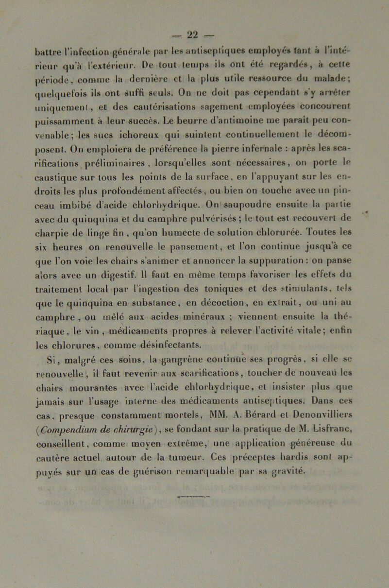 battre l’infection générale par le« anliseplique» employé» tant à l’inté- rieur qu’à l’extérieur. De tout lemp» il» ont été regardé», à ceUe période, comme la dernière et la plu» utile re«»ource du malade; quelquefois ils ont sufK seuls. On ne doit pas cependant s’y an-éler uniquemenl, et des cautérisations sagement employée» concourent puissamment à leur succès. Le beurre d’antimoine me paraît peu con- venable; les sucs ichoreux qui suintent continuellement le décom- posent. On emploiera de préférence la [lierre infernale : après les sca- rifications préliminaires, lorsqu’elles sont nécessaires, on porte le caustique sur tous les points de la surface, en l’appuyant sur les en- droits les plus profondément affectés, ou bien on touche avec un [lin- ceau imbibé d’acide chlorhydrique. On saupoudre en.suite la partie avec du quinquina et du camphre pulvérisés ; le tout est recouvert de charpie de linge fin , qu’on humecte de solution chlorurée. Toute» les six heures on renouvelle le pansement, et l’on continue jusqu’à ce que l’on voie les chairs s’animer et annoncer la suppuration : on panse alors avec un digestif. Il faut en même temps favoriser les effets du traitement local par l’ingestion des toniques et des stimulants, tels que le quinquina en substance, en décoction, en extrait, ou uni au camphre , ou mêle aux acides minéraux ; viennent ensuite la thé- riaque, le vin , médicaments propres à relever l’activité vitale; enfin les chlorures, comme désinfectants. Si, malgré ces soins, la gangrène continue ses progrès, si elle se renouvelle , il faut revenir aux scarifications, toucher de nouveau les chairs mourantes avec l’acide chlorhydrique, et insister plus que jamais sur l’usage interne des médicaments antiseptiques. Dans ces cas, presque constamment mortels, MM. A. Bérard et Denonvilliers [Compendium de chirurgie), se fondant sur la pratique de M. Lisfranc, conseillent, comme moyen extrême, une application généreuse du cautère actuel autour de la tumeur. Ces préceptes hardis sont ap- puyés sur un cas de guérison remarquable par sa gravité.