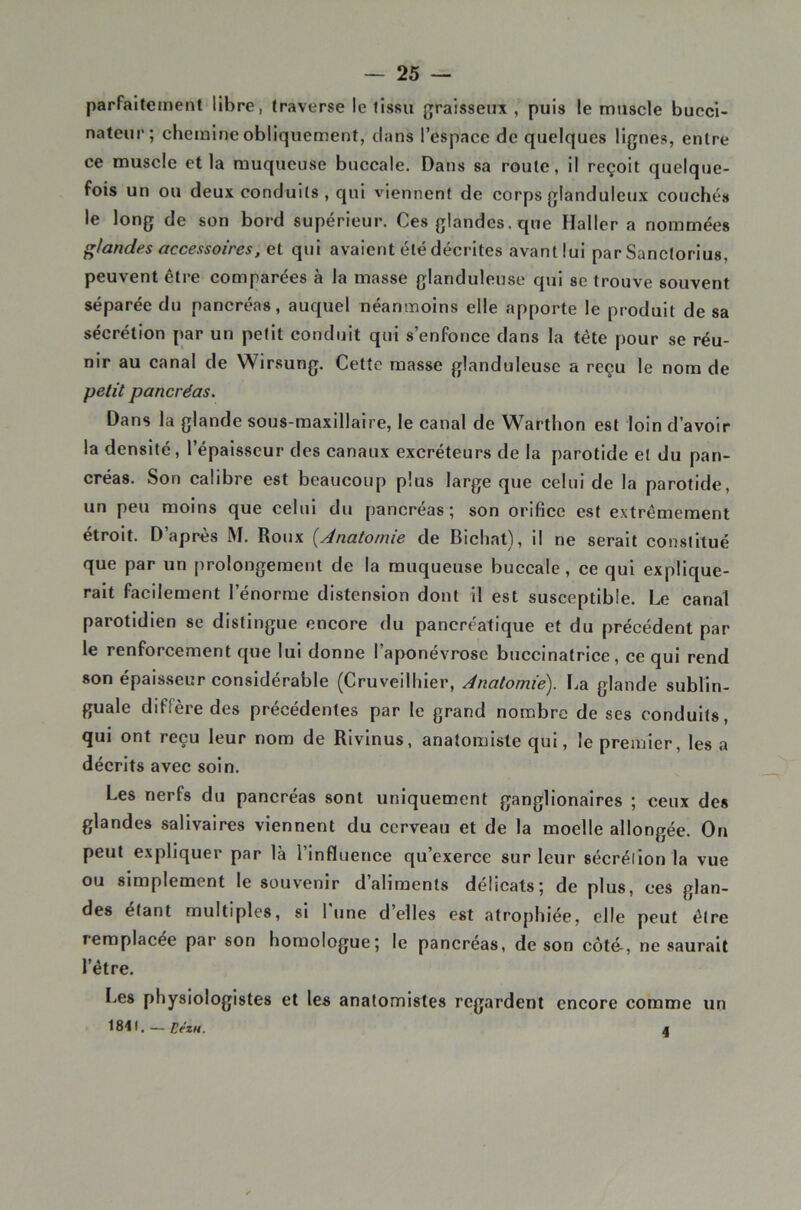 parfaitement libre, traverse le tissu graisseux , puis le muscle bucci- nateur; chemine obliquement, clans l’espace de quelques lignes, entre ce muscle et la muqueuse buccale. Dans sa route, il reçoit quelque- fois un ou deux conduits , qui viennent de corps glanduleux couchés le long de son bord supérieur. Ces glandes, que Haller a nommées glandes accessoires, et qui avaient été décrites avant lui par Sanctorius, peuvent être comparées à la masse glanduleuse qui se trouve souvent séparée du pancréas, auquel néanmoins elle apporte le produit de sa sécrétion par un petit conduit qui s’enfonce dans la tête pour se réu- nir au canal de Wirsung. Cette masse glanduleuse a reçu le nom de petit pancréas. Dans la glande sous-maxillaire, le canal de Warthon est loin d’avoir la densité, l’épaisseur des canaux excréteurs de la parotide et du pan- créas. Son calibre est beaucoup plus large que celui de la parotide, un peu moins que celui du pancréas; son orifice est extrêmement étroit. D’après M. Roux [Anatomie de Bicliat), il ne serait constitué que par un prolongement de la muqueuse buccale, ce qui explique- rait facilement l’énorme distension dont il est susceptible. Le canal parotidien se distingue encore du pancréatique et du précédent par le renforcement que lui donne l’aponévrose buccinatrice, ce qui rend son épaisseur considérable (Cruveilhier, Anatomie). La glande sublin- guale diffère des précédentes par le grand nombre de ses conduits, qui ont reçu leur nom de Rivinus, anatomiste qui, le premier, les a décrits avec soin. Les nerfs du pancréas sont uniquement ganglionaires ; ceux des glandes salivaires viennent du cerveau et de la moelle allongée. On peut expliquer par là 1 influence qu’exerce sur leur sécrétion la vue ou simplement le souvenir d’aliments délicats; de plus, ces glan- des étant multiples, si 1 une d’elles est atrophiée, elle peut être remplacée par son homologue; le pancréas, de son côté-, ne saurait l’être. I-.es physiologistes et les anatomistes regardent encore comme un 1841. — EézH. 4