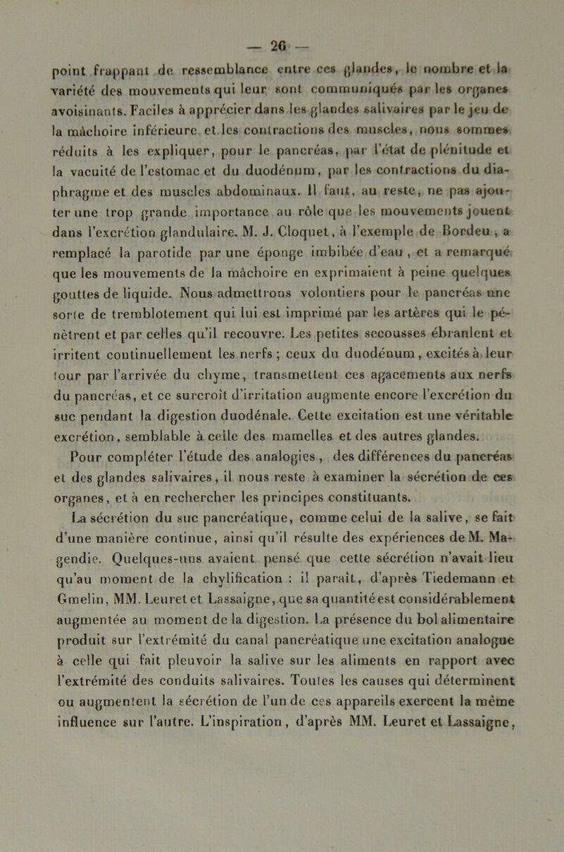 — 2G point frappant do. ressemblance entre ces p,laudes, le nombre et la Yariété des mouvements qui leur sont communiqués par les organes avoisinants. Faciles à apprécier dans les glandes salivaires par le jeu de la mâchoire inférieure el les contractions des muscles, nous sommes réduits à les expliquer, pour le pancréas, par l’état de plénitude et la vacuité de l’estomac et du duodénum, par les eonfraetions du dia- phragme et des muscles abdominaux. 11 faut, au reste, ne pas ajou- ter une trop grande Importance au rôle que les mouvements jouent dans l’excrétion glandulaire. M. J. Cloquel, à l’exemple de Bordeu , a remplacé la parotide par une éponge imbibée d’eau , et a remarqué que les mouvements de la mâchoire en exprimaient à peine quelques gouttes de liquide. Nous admettrons volontiers pour le pancréas une sorte de tremblotement qui lui est imprimé par les artères qui le pé- nètrent et par celles qu’il recouvre. Les petites secousses ébranlent et irritent continuellement les nerfs; ceux du duodénum, excités à leur tour par l’arrivée du chyme, transmeUeiit ces agacements aux nerfs du pancréas, et ce surcroît d’irritation augmente encore l’excrétion du suc pendant la digestion duodénale. Celte excitation est une véritable excrétion, semblable à celle des mamelles et des autres glandes. Pour compléter l’étude des analogies , des différences du pancréas et des glandes salivaires, il nous reste à examiner la sécrétion de ces organes, et à en rechercher les principes constituants. La sécrétion du suc pancréatique, comme celui de la salive, se fait d’une manière continue, ainsi qu’il résulte des expériences deM. Ma- gendie. Quelques-uns avaient pensé que cette sécrétion n’avait lieu qu’au moment de la chylification : il paraît, d’api-ès Tiedemann et Gmelin, MM. Leuretet Lassaigne, que sa qnantitéest considérablement augmentée au moment de la digestion. La présence du bol alimentaire produit sur l’extrémité du canal pancréatique une excitation analogue à colle qui fait pleuvoir la salive sur les aliments en rapport avec l’extrémité des conduits salivaires. Toules les causes qui déterminent ou augmentent la sécrétion de l’un de ces appareils exercent la même influence sur l’autre. L’inspiration, d’après MM. lÆuret et I.assaigne,