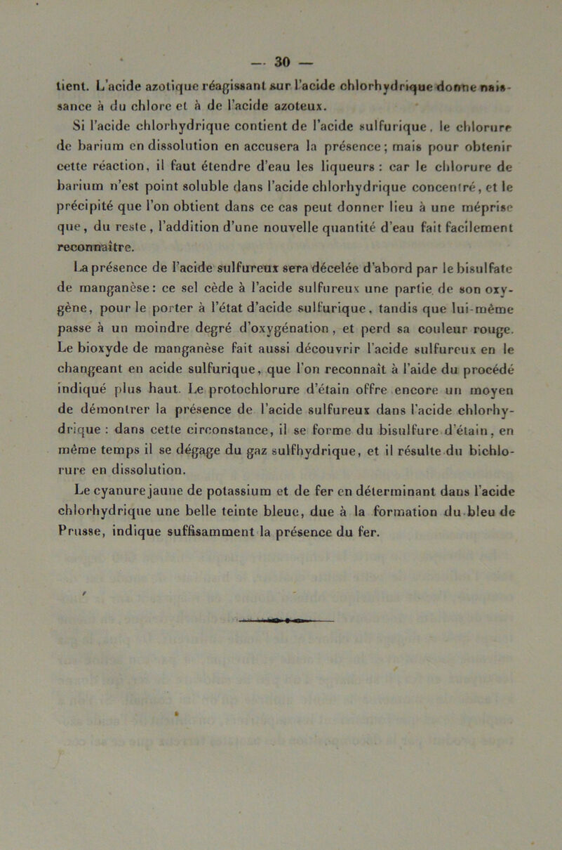 lient. L’acide azotique réafj^issanl iwir l’acide chlorhydrique donne nais- sance à du chlore et à de l’acide azoteux. Si l’acide chlorhydrique contient de l’acide sulfurique, le chlorure <ic barium en dissolution en accusera la présence; mais pour obtenir cette réaction, il faut étendre d’eau les liqueurs: car le chlorure de ba rium n’est point soluble dans l’acide chlorhydrique concentré, et le précipité que l’on obtient dans ce cas peut donner lieu à une méprise que, du reste, l’addition d’une nouvelle quantité d’eau fait facilement reconnaître. La présence de l’acide sulfureux sera décelée d’abord par le bisulfate de manganèse: ce sel cède à l’acide sulfureux une partie de son oxy- gène, pour le porter à l’état d’acide sulfurique, tandis que lui-même passe à un moindre degré d’oxygénation , et perd sa couleur rouge. Le bioxyde de manganèse fait aussi découvrir l’acide sulfureux en le changeant en acide sulfurique, que l’on reconnaît à l’aide du procédé indiqué plus haut. Le protochlorure d’étain offre.encore un moyen de démontrer la présence de l’acide sulfureux dans l’acide chlorhy- drique : dans cette circonstance, il se forme du bisulfure d’étain, en même temps il se dégage du gaz sulfhydrique, et il résulle du bichlo- rure en dissolution. Le cyanure jaune de potassium et de fer en déterminant dans l’acide chlorhydrique une belle teinte bleue, due à la formation du bleu de Prusse, indique suffisamment<la présence du fer. »