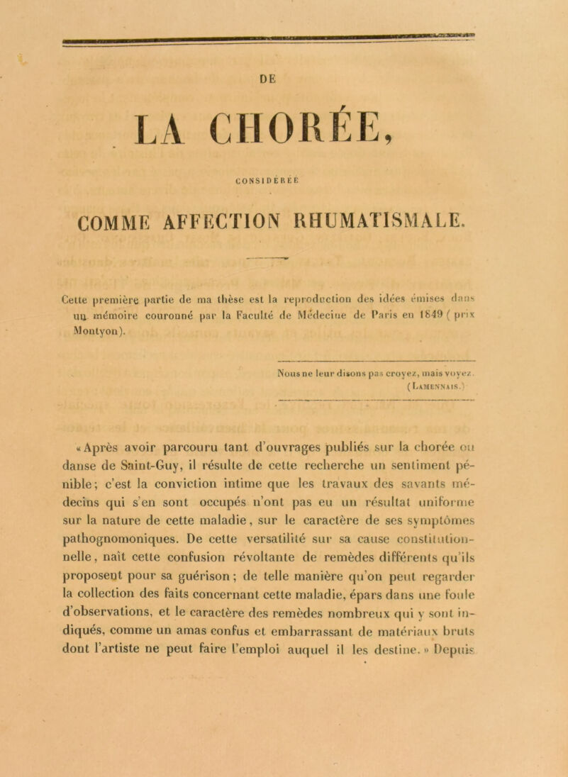 DE COMME AFFECTION RHUMATISMALE, Cette première partie de ma thèse est la reproduction des idées emises dans un mémoire couronné par la Faculté de Médecine de Paris en 1849 (prix Montyon). Nous ne leur disons pas croyez, mais voyez. ( Lamennais.) «Après avoir parcouru tant d’ouvrages publiés sur la chorée ou danse de Saint-Guy, il résulte de cette recherche un sentiment pé- nible; c’est la conviction intime que les travaux des savants mé- decins qui s’en sont occupés n’ont pas eu un résultat uniforme sur la nature de cette maladie, sur le caractère de ses symptômes pathognomoniques. De cette versatilité sur sa cause constitution- nelle, naît cette confusion révoltante de remèdes différents qu’ils proposent pour sa guérison ; de telle manière qu’on peut regarder la collection des faits concernant cette maladie, épars dans une foule d’observations, et le caractère des remèdes nombreux qui y sont in- diqués, comme un amas confus et embarrassant de matériaux bruts dont l’artiste ne peut faire l’emploi auquel il les destine. » Depuis