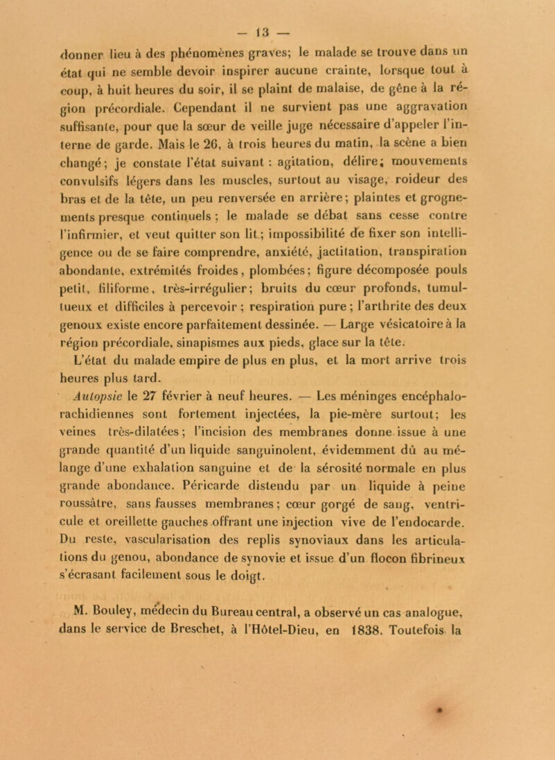 donner lieu à des phénomènes graves; le malade se trouve dans un état qui ne semble devoir inspirer aucune crainte, lorsque tout à coup, à huit heures du soir, il se plaint de malaise, de gêne à la ré- gion précordiale. Cependant il ne survient pas une aggravation suffisante, pour que la sœur de veille juge nécessaire d’appeler l’in- terne de garde. Mais le 2G, à trois heures du matin, la scène a bien changé; je constate l’état suivant : agitation, délire; mouvements convulsifs légers dans les muscles, surtout au visage, roideur des bras et de la tête, un peu renversée en arrière; plaintes et grogne- ments presque continuels ; le malade se débat sans cesse contre l’infirmier, et veut quitter son lit ; impossibilité de fixer son intelli- gence ou de se faire comprendre, anxiété, jactitation, transpiration abondante, extrémités froides, plombées; figure décomposée pouls petit, filiforme, très-irrégulier; bruits du cœur profonds, tumul- tueux et difficiles à percevoir; respiration pure; l’arthrite des deux genoux existe encore parfaitement dessinée. — Large vésicatoire à la région précordiale, sinapismes aux pieds, glace sur la tête. L’état du malade empire de plus en plus, et la mort arrive trois heures plus tard. Autopsie le 27 février à neuf heures. — Les méninges encéphalo- rachidiennes sont fortement injectées, la pie-mère surtout; les veines très-dilatées ; l’incision des membranes donne issue à une grande quantité d’un liquide sanguinolent, évidemment dû au mé- lange d’une exhalation sanguine et de la sérosité normale en plus grande abondance. Péricarde distendu par un liquide à peine roussâtre, sans fausses membranes ; cœur gorgé de sang, ventri- cule et oreillette gauches offrant une injection vive de l’endocarde. Du reste, vascularisation des replis synoviaux dans les articula- tions du genou, abondance de synovie et issue d’un flocon fibrineux s’écrasant facilement sous le doigt. M. Bouley, médecin du Bureau central, a observé un cas analogue, dans le ser vice de Breschet, à l’Hôtel-Dieu, en 1838. Toutefois la