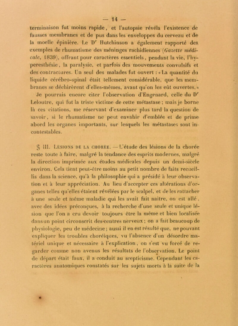 terminaison fut moins rapide, et l’autopsie révéla l’existence de fausses membranes et de pus dans les enveloppes du cerveau et de la moelle épinière. Le D1 Hutchinson a également rapporté des exemples de rhumatisme des méninges rachidiennes (Gazette médi- cale, 1839), offrant pour caractères essentiels, pendant la vie, l’hy- peresthésie, la paralysie, et parfois des mouvements convulsifs et des contractures. Un seul des malades fut ouvert : «La quantité du liquide cérébro-spinal était tellement considérable, que les mem- branes se déchirèrent d’elles-mêmes, avant qu’on les eût ouvertes.» Je pourrais encore citer l’observation d’Engenard, celle du Dr Leloutre, qui fut la triste victime de cette métastase; mais je borne là ces citations, me réservant d’examiner plus tard la question de savoir, si le rhumatisme ne peut envahir d’emblée et de prime abord les organes importants, sur lesquels les métastases sont in- contestables. § Î1L Lésions de la chorée. —L’étude des lésions de la chorée reste toute à faire, malgré la tendance des esprits modernes, malgré la direction imprimée aux études médicales depuis un demi-siècle environ. Cela tient peut-être moins au petit nombre de faits recueil- lis dans la science, qu’à la philosophie qui a présidé à leur observa- tion et à leur appréciation. Au lieu d’accepter ces altérations d’or- ganes telles qu elles étaient révélées par le scalpel, et de les rattacher à une seule et même maladie qui les avait fait naître, on est allé , avec des idées préconçues, à la recherche d’une seule et unique lé- sion que l’on a cru devoir toujours être la même et bien localisée dansun point circonscrit des*centres nerveux; on a fait beaucoup de physiologie, peu de médecine; aussi il en est résulté que, ne pouvant expliquer les troubles choréiques, vu l’absence d’un désordre ma- tériel unique et nécessaire à l’explication, on s’est vu forcé de re- garder comme non avenus les résultats de l’observation. Le point de départ était faux, il a conduit au scepticisme. Cependant les ca- ractères anatomiques constatés sur les sujets morts à la suite de la