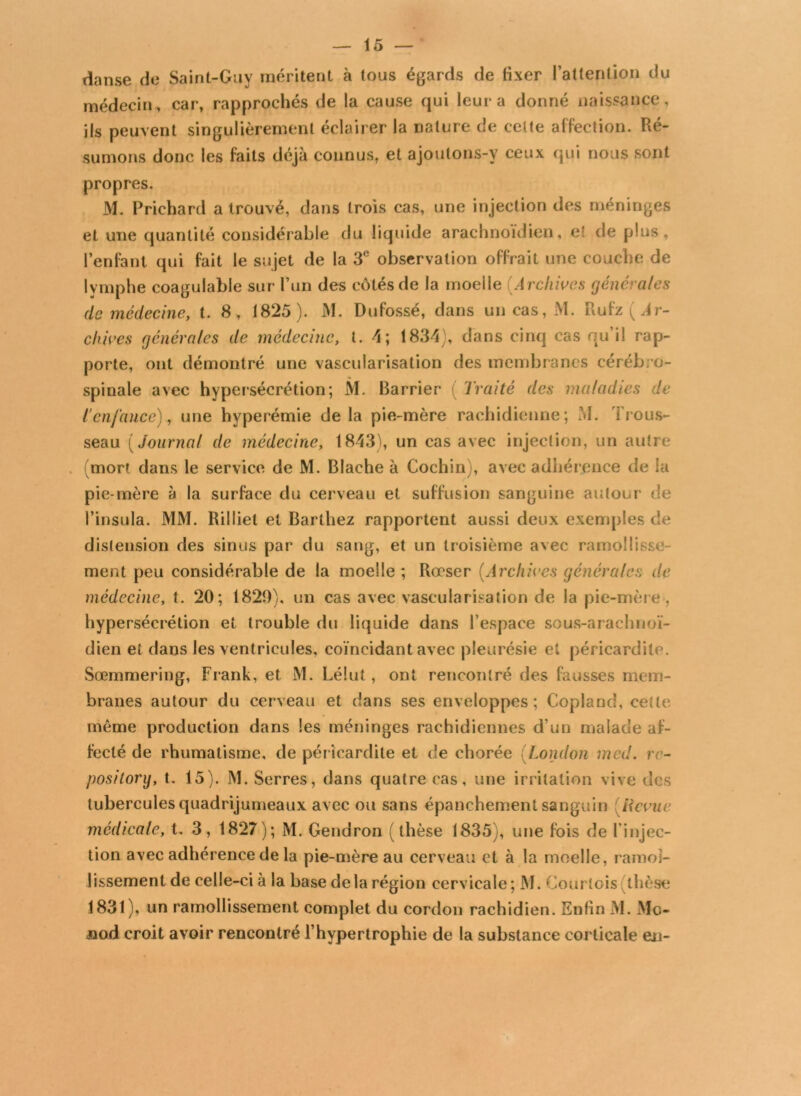 danse de Saint-Guy méritent à tous égards de fixer l’attention du médecin, car, rapprochés de la cause qui leur a donné naissance, ils peuvent singulièrement éclairer la nature de cette affection. Ré- sumons donc les faits déjà connus, et ajoutons-y ceux qui nous sont propres. M. Prichard a trouvé, dans trois cas, une injection des méninges et une quantité considérable du liquide arachnoïdien, e! de plus, l’enfant qui fait le sujet de la 3e observation offrait une couche de lymphe coagulable sur l’un des côtés de la moelle (Archives générales de médecine, t. 8 , 1825). M. Dufossé, dans un cas, M. Rufz ( Ar- chives générales de médecine, t. 4; 1834), dans cinq cas qu’il rap- porte, ont démontré une vascularisation des membranes cérébro- spinale avec hypersécrétion; M. Barrier Traité des maladies de l'enfance), une hyperémie delà pie-mère rachidienne; M. Trous- seau ( journal de médecine, 1843), un cas avec injection, un autre (mort dans le service de M. Blache à Cochin), avec adhérence de la pie-mère à la surface du cerveau et suffusion sanguine autour de l’insula. MM. Rilliet et Barthez rapportent aussi deux exemples de distension des sinus par du sang, et un troisième avec ramollisse- ment peu considérable de la moelle ; Rœser (Archives générales de médecine, t. 20; 1820), un cas avec vascularisation de la pie-mère , hypersécrétion et trouble du liquide dans l’espace sous-araclmoï- dien et dans les ventricules, coïncidant avec pleurésie et péricardite. Sœmmering, Frank, et M. Lélut , ont rencontré des fausses mem- branes autour du cerveau et dans ses enveloppes; Copland, cette même production dans les méninges rachidiennes d’un malade af- fecté de rhumatisme, de péricardite et de chorée London med. rc- posilory, t. 15). M. Serres, dans quatre cas, une irritation vive des tubercules quadrijumeaux avec ou sans épanchement sanguin (Revue médicale, t. 3, 1827); M. Gendron (thèse 1835), une fois de l'injec- tion avec adhérence de la pie-mère au cerveau et à la moelle, ramol- lissement de celle-ci à la base de la région cervicale; M. Courtois thèse 1831), un ramollissement complet du cordon rachidien. Enfin M. Mo- nod croit avoir rencontré l’hypertrophie de la substance corticale en-