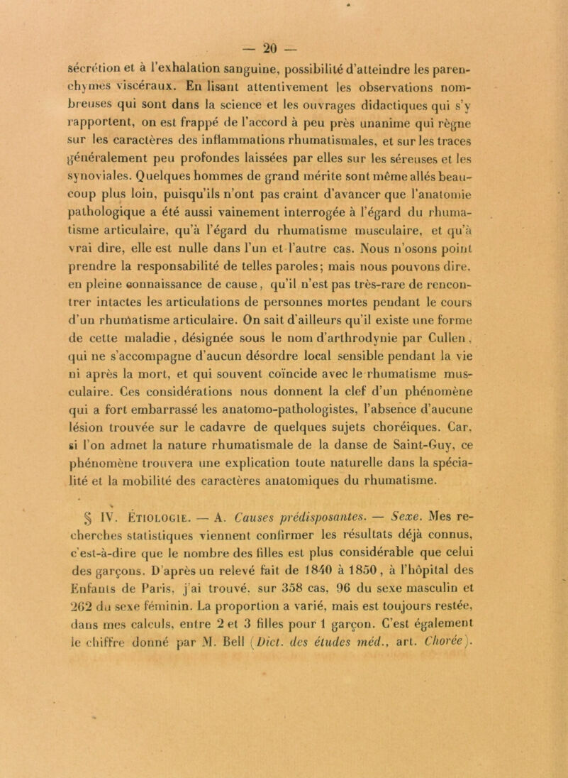 sécrétion et à l’exhalation sanguine, possibilité d’atteindre les paren- chymes viscéraux. En lisant attentivement les observations nom- breuses qui sont dans la science et les ouvrages didactiques qui s’y rapportent, on est frappé de l’accord à peu près unanime qui règne sur les caractères des inflammations rhumatismales, et sur les traces généralement peu profondes laissées par elles sur les séreuses et les synoviales. Quelques hommes de grand mérite sont même allés beau- coup plus loin, puisqu’ils n’ont pas craint d’avancer que l’anatomie pathologique a été aussi vainement interrogée à l’égard du rhuma- tisme articulaire, qu’à l’égard du rhumatisme musculaire, et qu’à vrai dire, elle est nulle dans l’un et l’autre cas. Nous n’osons point prendre la responsabilité de telles paroles; mais nous pouvons dire, en pleine connaissance de cause, qu’il n’est pas très-rare de rencon- trer intactes les articulations de personnes mortes pendant le cours d’un rhurrtatisme articulaire. On sait d’ailleurs qu’il existe une forme de cette maladie, désignée sous le nom d’arthrodynie par Cullen, qui ne s’accompagne d’aucun désordre local sensible pendant la vie ni après la mort, et qui souvent coïncide avec Je rhumatisme mus- culaire. Ces considérations nous donnent la clef d’un phénomène qui a fort embarrassé les anatomo-pathologistes, l’absence d’aucune lésion trouvée sur le cadavre de quelques sujets choréiques. Car, si l’on admet la nature rhumatismale de la danse de Saint-Guy, ce phénomène trouvera une explication toute naturelle dans la spécia- lité et la mobilité des caractères anatomiques du rhumatisme. « > § IV. Étiologie. — A. Causes prédisposantes. — Sexe. Mes re- cherches statistiques viennent confirmer les résultats déjà connus, c’est-à-dire que le nombre des lilles est plus considérable que celui des garçons. D’après un relevé fait de 1840 à 1850, à l’hôpital des Enfants de Paris, j’ai trouvé, sur 358 cas, 96 du sexe masculin et !262 du sexe féminin. La proportion a varié, mais est toujours restée, dans mes calculs, entre 2 et 3 filles pour 1 garçon. C’est également le chiffre donné par M. Bell { Dict. des éludes méd., art. Chorée).