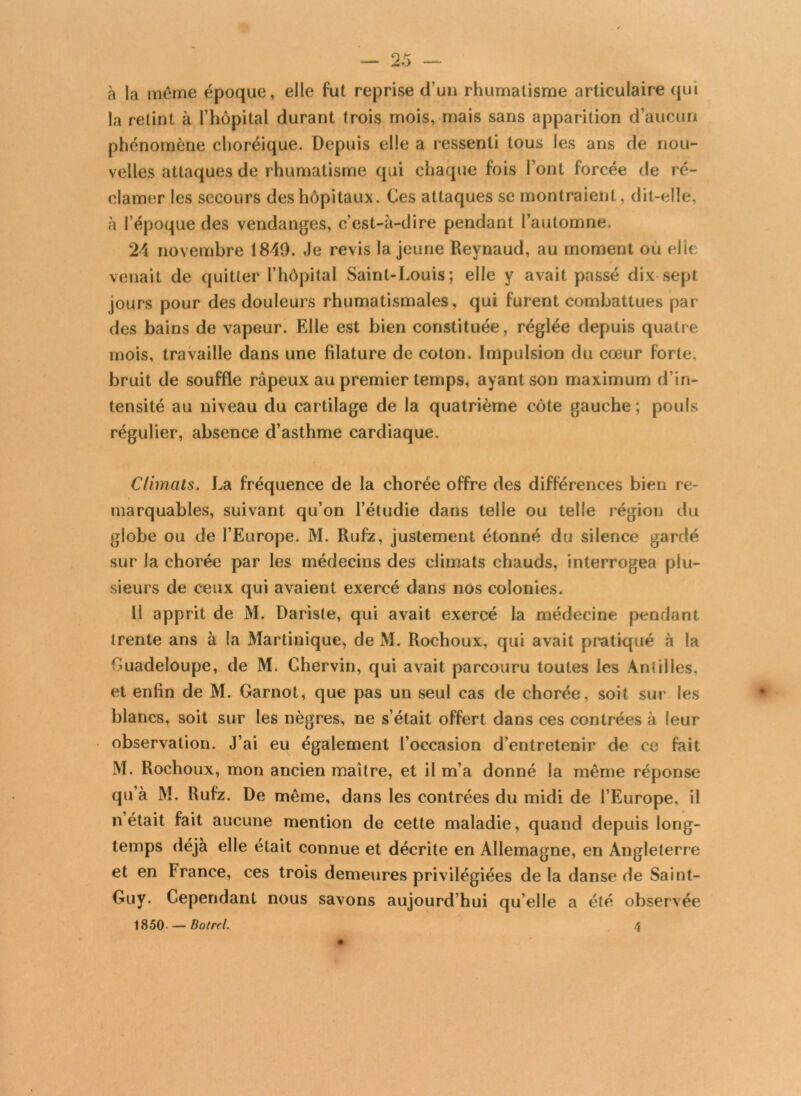 — 2 5 — à la môme époque, elle fut reprise d un rhumatisme articulaire qui la retint à l’hôpital durant trois mois, mais sans apparition d’aucun phénomène choréique. Depuis elle a ressenti tous les ans de nou- velles attaques de rhumatisme qui chaque fois Font forcée de ré- clamer les secours des hôpitaux. Ces attaques se montraient, dit-elle, à l’époque des vendanges, c’est-à-dire pendant l’automne. 24 novembre 1849. Je revis la jeune Reynaud, au moment ou elle i venait de quitter l’hôpital Saint-Louis; elle y avait passé dix sept jours pour des douleurs rhumatismales, qui furent combattues par des bains de vapeur. Elle est bien constituée, réglée depuis quatre mois, travaille dans une filature de coton. Impulsion du cœur forte, bruit de souffle râpeux au premier temps, ayant son maximum d’in- tensité au niveau du cartilage de la quatrième côte gauche ; pouls régulier, absence d’asthme cardiaque. Climats. La fréquence de la chorée offre des différences bien re- marquables, suivant qu’on l’étudie dans telle ou telle région du globe ou de l’Europe. M. Rufz, justement étonné du silence gardé sur la chorée par les médecins des climats chauds, interrogea plu- sieurs de ceux qui avaient exercé dans nos colonies. Il apprit de M. Dariste, qui avait exercé la médecine pendant trente ans à la Martinique, de M. Rochoux, qui avait pratiqué à la Guadeloupe, de M. Chervin, qui avait parcouru toutes les Antilles, et enfin de M. Garnot, que pas un seul cas de chorée, soit sur les blancs, soit sur les nègres, ne s’était offert dans ces contrées à leur observation. J’ai eu également l’occasion d’entretenir de ce fait M. Rochoux, mon ancien maître, et il m’a donné la même réponse qu’à M. Rufz. De même, dans les contrées du midi de l’Europe, il n était fait aucune mention de cette maladie, quand depuis long- temps déjà elle était connue et décrite en Allemagne, en Angleterre et en France, ces trois demeures privilégiées delà danse de Saint- Guy. Cependant nous savons aujourd’hui qu’elle a été observée 1850- — Botrcl.