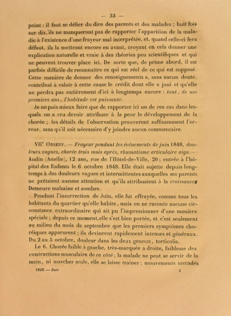 point : il faut se défier du dire des parents et des malades ; huit fois sur dix,Ils ne manqueront pas de rapporter l’apparition de la mala- die à l’existence d’une frayeur mal interprétée, et, quand celle-ci fera défaut, ils la mettront encore en avant, croyant en cela donner une explication naturelle et vraie à des théories peu scientifiques et qui ne peuvent trouver place ici. De sorte que, de prime abord, il est parfois difficile de reconnaître ce qui est réel de ce qui est supposé. Cette manière de donner des renseignements a, sans aucun doute, contribué à valoir à cette cause le crédit dont elle a joui et qu’elle ne perdra pas entièrement d’ici à longtemps encore : tant, de nos premiers ans, l’habitude est puissante. Je ne puis mieux faire que de rapporter ici un de ces cas dans les- quels on a cru devoir attribuer à la peur le développement de la chorée ; les détails de l’observation prouveront suffisamment l’er- reur, sans qu’il soit nécessaire d’y joindre aucun commentaire. VIIe Observ. — Frayeur pendant les événements de juin 1848, dou- leurs vagues, chorée trois mois après, rhumatisme articulaire aigu.— Audin (Amélie), 12 ans, rue de l’Hôtel-de-Ville, 20; entrée à l’hô- pital des Enfants le 6 octobre 1848. Elle était sujette depuis long- temps à des douleurs vagues et intermittentes auxquelles ses parents ne prêtaient aucune attention et qu’ils atlribuaient à la croissance9 Demeure malsaine et sombre. Pendant l’insurrection de Juin, elle fut effrayée, comme tous les habitants du quartier qu elle habite, mais on ne raconte aucune cir- constance extraordinaire qui ait pu l’impressionner d’une manière spéciale ; depuis ce moment,elle s’est bien portée, et c’est seulement au milieu du mois de septembre que les premiers symptômes cho- réiques apparurent ; ils devinrent rapidement intenses et généraux. Du 2 au 5 octobre, douleur dans les deux genoux, torticolis. Le 6. Chorée faible à gauche, très-marquée a droite, faiblesse des contractions musculaire de ce côté ; la malade ne peut se servir de la main, ni marcher seule, elle se laisse traîner; mouvements saccadés 1850. — Botr 5