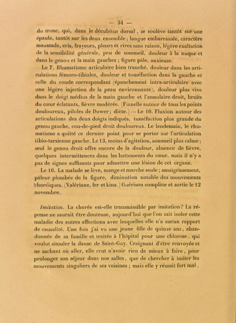 du tronc, qui, dans le décubitus dorsal , se soulève tantôt sur une épaule, tantôt sur les deux ensemble ; langue embarrassée, caractère maussade, cris, frayeurs, pleurs et rires sans raison, légère exaltation de la sensibilité générale, peu de sommeil, douleur à la nuque et dans le genou et la main gauches ; figure pâle, anxieuse. Le 7. Rhumatisme articulaire bien tranché, douleur dans les arti- culations fémoro-tibiales, douleur et tuméfaction dans la gauche et celle du coude correspondant (épanchement intra-arliculaire avec une légère injection de la peau environnante), douleur plus vive dans le doigt médius de la main gauche et l’annulaire droit, bruits du cœur éclatants, fièvre modérée. (Flanelle autour de tous les points douloureux, pilules de Dower; diète.) — Le 10. Fluxion autour des articulations des deux doigts indiqués, tuméfaction plus grande du genou gauche, cou-de-pied droit douloureux. Le lendemain, le rhu- matisme a quitté ce dernier point pour se porter sur l’articulation tibio-tarsienne gauche. Le 13, moins d’agitation, sommeil plus calme; seul le genou droit offre encore de la douleur, absence de fièvre, quelques intermittences dans les battements du cœur, mais il n’y a pas de signes suffisants pour admettre une lésion de cet organe. Le 16. La malade se lève, mange et marche seule ; amaigrissement, pâleur plombée de la figure, diminution notable des mouvements ‘choréiques. (Valériane, fer etkina.) Guérison complète et sortie le 12 novembre. Imitation. La chorée est-elle transmissible par imitation ? La ré- ponse ne saurait être douteuse, aujourd’hui que l’on sait isoler cette maladie des autres affections avec lesquelles elle n’a aucun rapport de causalité. Une fois j’ai vu une jeune fille de quinze ans, aban- donnée de sa famille et traitée à l’hôpital pour une chlorose, qui voulut simuler la danse de Saint-Guy. Craignant d’être renvoyée et ne sachant où aller, elle crut n’avoir rien de mieux à faire , pour prolonger son séjour dans nos salles, que de chercher à imiter les mouvements singuliers de ses voisines ; mais elle y réussit fort mal,