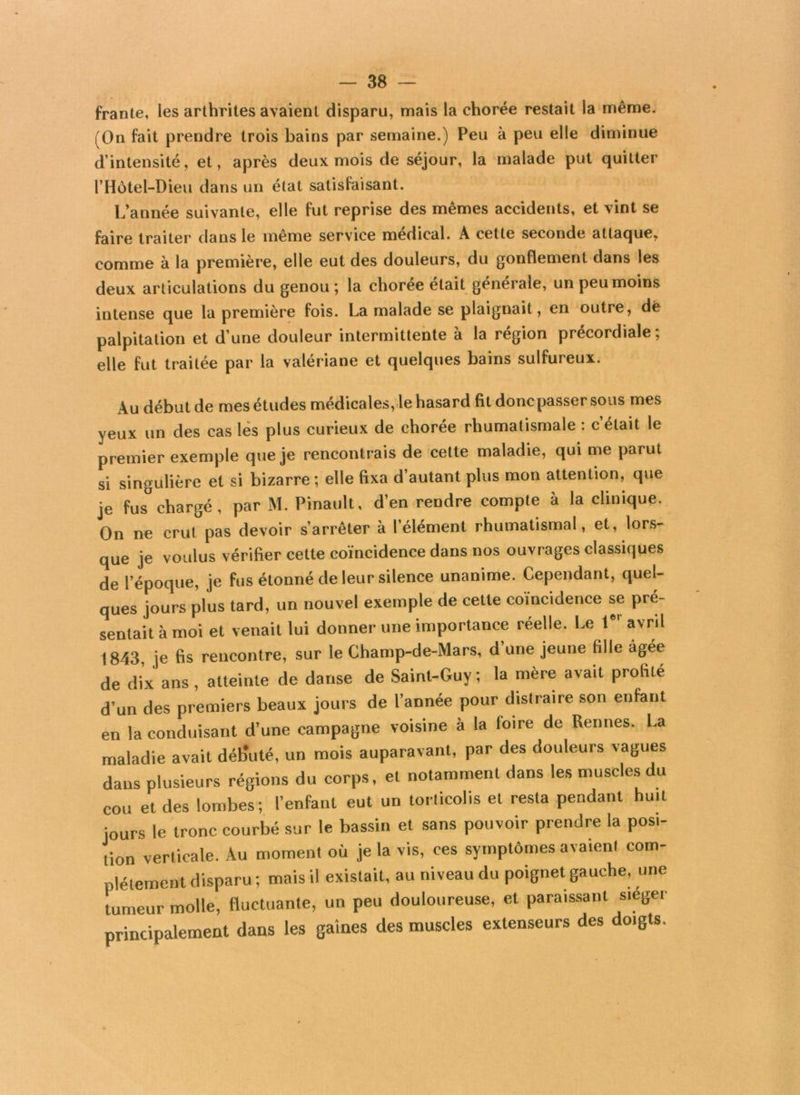 frante, les arthrites avaient disparu, mais la chorée restait la même. (On fait prendre trois bains par semaine.) Peu à peu elle diminue d’intensité, et, après deux mois de séjour, la malade put quitter l’Hôtel-Dieu dans un état satisfaisant. L’année suivante, elle fut reprise des mêmes accidents, et vint se faire traiter dans le meme service medical. A cette seconde attaque, comme à la première, elle eut des douleurs, du gonflement dans les deux articulations du genou ; la chorée était générale, un peu moins intense que la première fois. La malade se plaignait, en outre, dë palpitation et d’une douleur intermittente à la région précordiale; elle fut traitée par la valériane et quelques bains sulfureux. Au début de mes études médicales, le hasard fit donc passer sous mes yeux un des cas les plus curieux de chorée rhumatismale : c’était le premier exemple que je rencontrais de cette maladie, qui me parut si singulière et si bizarre ; elle fixa d’autant plus mon attention, que je fus°chargé, par M. Pinault, d’en rendre compte à la clinique. On ne crut pas devoir s’arrêter à l’élément rhumatismal, et, lors- que je voulus vérifier cette coïncidence dans nos ouvrages classiques de l’époque, je fus étonné de leur silence unanime. Cependant, quel- ques jours plus tard, un nouvel exemple de cette coïncidence se pré- sentait à moi et venait lui donner une importance réelle. Le lei avril 1843, je fis rencontre, sur le Champ-de-Mars, d’une jeune fille agee de dix ans, atteinte de danse de Saint-Guy; la mere avait profite d’un des premiers beaux jours de l’année pour distraire son enfant en la conduisant d’une campagne voisine à la foire de Rennes. La maladie avait déb'uté, un mois auparavant, par des douleurs vagues dans plusieurs régions du corps, et notamment dans les muscles du cou et des lombes; l’enfant eut un torticolis et resta pendant huit jours le tronc courbé sur le bassin et sans pouvoir prendre la posi- tion verticale. Au moment où je la vis, ces symptômes avaient com- plètement disparu ; mais il existait, au niveau du poignet gauche, une tumeur molle, fluctuante, un peu douloureuse, et paraissant siegei principalement dans les gaines des muscles extenseurs des doigts.