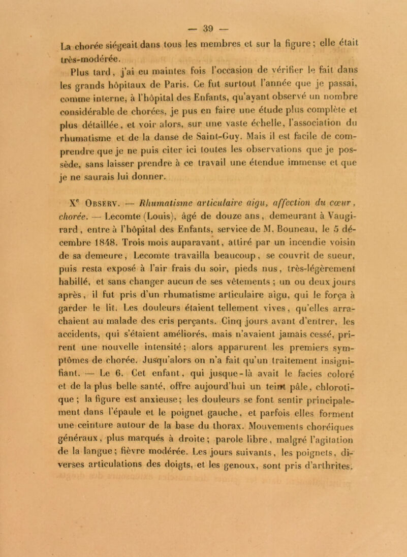 La chorée siégeait dans tous les membres et sur la figure; elle était très-modérée. Plus tard, j’ai eu maintes fois l’occasion de vérifier le fait dans les grands hôpitaux de Paris. Ce fut surtout l’année que je passai, comme interne, à l’hôpital des Enfants, qu’ayant observé un nombre considérable de chorées, je pus en faire une étude plus complète et plus détaillée, et voir alors, sur une vaste échelle, l’association du rhumatisme et de la danse de Saint-Guy. Mais il est facile de com- prendre que je ne puis citer ici toutes les observations que je pos- sède, sans laisser prendre à ce travail une étendue immense et que je ne saurais lui donner. Xe Observ. — Rhumatisme articulaire aigu, affection du cœur, chorée. — Lecomte (Louis), âgé de douze ans, demeurant à Vaugi- rard , entre à l’hôpital des Enfants, service de M. Bouneau, le 5 dé- * cembre 1848. Trois mois auparavant, attiré par un incendie voisin de sa demeure, Lecomte travailla beaucoup, se couvrit de sueur, puis resta exposé à l’air frais du soir, pieds nus, très-légèrement habillé, et sans changer aucun de ses vêtements ; un ou deux jours après, il fut pris d’un rhumatisme articulaire aigu, qui le força à garder le lit. Les douleurs étaient tellement vives, qu’elles arra- chaient au malade des cris perçants. Cinq jours avant d’entrer, les accidents, qui s’étaient améliorés, mais n’avaient jamais cessé, pri- rent une nouvelle intensité; alors apparurent les premiers sym- ptômes de chorée. Jusqu’alors on n’a fait qu’un traitement insigni- fiant. — Le 6. Cet enfant, qui jusque-là avait le faciès coloré et de la plus belle santé, offre aujourd’hui un teint pâle, chloroti- que; la figure est anxieuse; les douleurs se font sentir principale- ment dans l’épaule et le poignet gauche, et parfois elles forment une ceinture autour de la base du thorax. Mouvements choréiques généraux, plus marqués à droite; parole libre, malgré l’agitation de la langue; fièvre modérée. Les jours suivants, les poignets, di- verses articulations des doigts, et les genoux, sont pris d’arthrites.