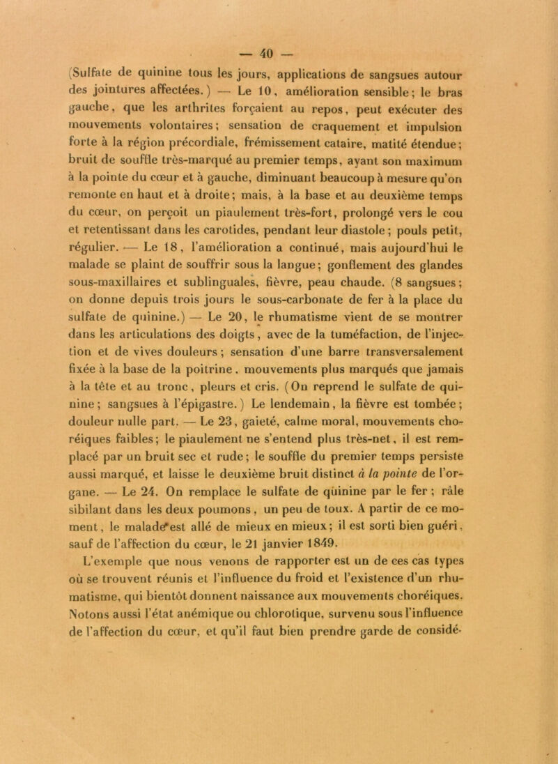 (Sulfate de quinine tous les jours, applications de sangsues autour des jointures affectées.) — Le 10, amélioration sensible; le bras gauche, que les arthrites forçaient au repos, peut exécuter des mouvements volontaires; sensation de craquement et impulsion forte à la région précordiale, frémissement cataire, matité étendue; bruit de souffle très-marqué au premier temps, ayant son maximum à la pointe du cœur et à gauche, diminuant beaucoup à mesure qu’on remonte en haut et à droite; mais, à la base et au deuxième temps du cœur, on perçoit un piaulement très-fort, prolongé vers le cou et retentissant dans les carotides, pendant leur diastole ; pouls petit, régulier. -— Le 18, l’amélioration a continué, mais aujourd’hui le malade se plaint de souffrir sous la langue; gonflement des glandes sous-maxillaires et sublinguales, fièvre, peau chaude. (8 sangsues; on donne depuis trois jours le sous-carbonate de fer à la place du sulfate de quinine.) — Le 20, le rhumatisme vient de se montrer dans les articulations des doigts, avec de la tuméfaction, de l’injec- tion et de vives douleurs ; sensation d’une barre transversalement fixée à la base de la poitrine . mouvements plus marqués que jamais à la tête et au tronc, pleurs et cris. (On reprend le sulfate de qui- nine ; sangsues à l’épigastre. ) Le lendemain, la fièvre est tombée ; douleur nulle part. — Le 23, gaieté, calme moral, mouvements cho- réiques faibles; le piaulement ne s’entend plus très-net, il est rem- placé par un bruit sec et rude ; le souffle du premier temps persiste aussi marqué, et laisse le deuxième bruit distinct à la pointe de l’or- gane. — Le 24. On remplace le sulfate de quinine par le fer ; râle sibilant dans les deux poumons , un peu de toux. A partir de ce mo- ment, le maladefest allé de mieux en mieux; il est sorti bien guéri, sauf de l’affection du cœur, le 21 janvier 1849. L’exemple que nous venons de rapporter est un de ces cas types où se trouvent réunis et l’influence du froid et l’existence d’un rhu- matisme, qui bientôt donnent naissance aux mouvements choréiques. Notons aussi l’état anémique ou chlorotique, survenu sous l’influence de l’affection du cœur, et qu’il faut bien prendre garde de considé-