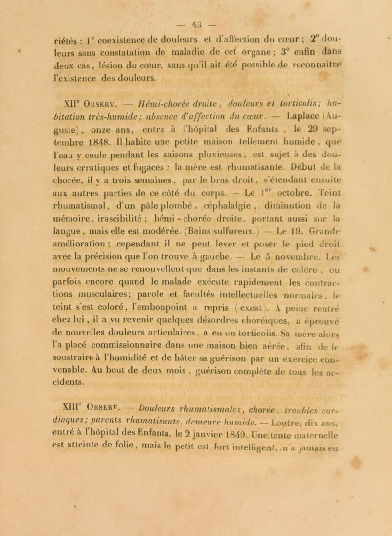 / o — — riétés : 1° coexistence de douleurs et d'affection du cœur ; 2° dou- leurs sans constatation de maladie de cet organe ; 3° enfin dans deux cas, lésion du cœur, sans qu’il ait été possible de reconnaître l’existence des douleurs. XIIe Observ. — Hémi-chorée droite, douleurs et torticolis; ha- bitation trcs-liumide; absence d’affection du cœur. — Laplace (Au- guste), onze ans, entra à l’hôpital des Enfants , le 29 sep- tembre 1848. Il habite une petite maison tellement humide, que l’eau y coule pendant les saisons pluvieuses, est sujet à des dou- leurs erratiques et fugaces : la mère est rhumatisante. Début de la chorée, il y a trois semaines, par le bras droit, s’étendant ensuite aux autres parties de ce côté du corps. — Le !ei octobre. Teint rhumatismal, d’un pâle plombé, céphalalgie, diminution de la mémoire, irascibilité ; hémi - chorée droite, portant aussi sur la langue, mais elle est modérée. (Bains sulfureux.) — Le 19. Grande amélioration ; cependant il ne peut lever et poser le pied droit avec la précision que l’on trouve à gauche. — Le 5 novembre. Les mouvements ne se renouvellent que dans les instants de colere , ou parfois encore quand le malade exécute rapidement les contrac- tions musculaires; parole et facultés intellectuelles normales, I* teint s’est coloré, l’embonpoint a repris ( exeat.. A peine rentré chez lui, il a vu revenir quelques désordres choréiques, a éprouvé de nouvelles douleurs articulaires, a eu un torticolis. Sa mère alors l’a placé commissionnaire dans une maison bien aérée, afin de le soustraire à l’humidité et de hâter sa guérison par un exercice con- venable. Au bout de deux mois , guérison complète de tous les ac- cidents. XllL Observ. — Douleurs rhumatismales, chorée, troubles car- diaques; parents rhumatisants, demeure humide. — Loutre, dix ans, entré à 1 hôpital des Enfants, le 2 janvier 1849. Une tante maternelle est atteinte de folie, mais le petit est fort intelligent, ,n a jamais eu