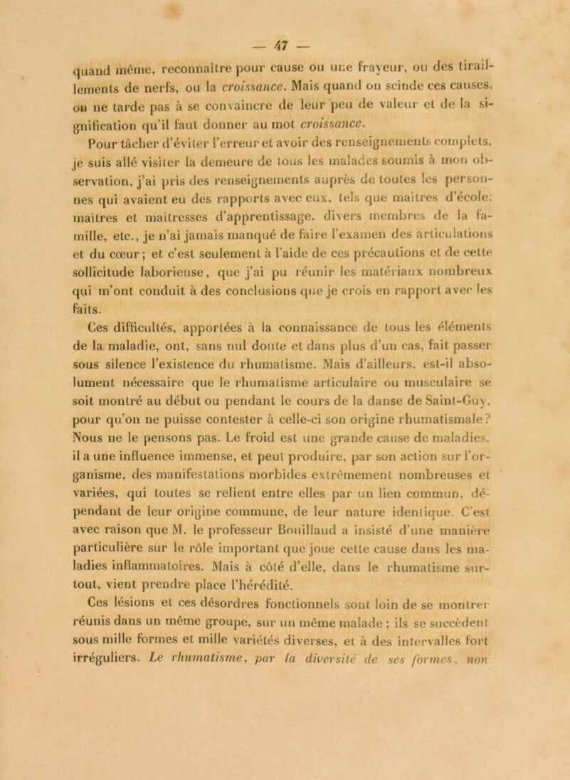 quand même, reconnaître pour cause ou une frayeur, ou des tirail- lements de nerfs, ou la croissance. Mais quand on scinde ces causes, ou ne tarde pas à se convaincre de leur peu de valeur et de la si- gnification qu’il faut donner au mot croissance. Pour tâcher d’éviter l’erreur et avoir des renseignements complets, je suis allé visiter la demeure de tous les malades soumis a mon ob- servation, j’ai pris des renseignements auprès de toutes les person- nes qui avaient eu des rapports avec eux, tels que maîtres d’école, maîtres et maîtresses d’apprentissage, divers membres de la fa- mille, etc., je n’ai jamais manqué de faire l’examen des articulations et du cœur; et c’est seulement à l’aide de ces précautions et de cette sollicitude laborieuse, que j’ai pu réunir les matériaux nombreux qui m’ont conduit à des conclusions que je crois en rapport avec les faits. Ces difficultés, apportées à la connaissance de tous les éléments de la maladie, ont, sans nul doute et dans plus d’un cas, fait passer sous silence l’existence du rhumatisme. Mais d’ailleurs, est-il abso- lument nécessaire que le rhumatisme articulaire ou musculaire se soit montré au début ou pendant le cours de la danse de Saint-Guy, pour qu’on ne puisse contester à celle-ci son origine rhumatismale? Nous ne le pensons pas. Le froid est une grande cause de maladies, il a une influence immense, et peut produire, par son action sur l’or- ganisme, des manifestations morbides extrêmement nombreuses et variées, qui toutes se relient entre elles par un lien commun, dé- pendant de leur origine commune, de leur nature identique. C’est avec raison que M. le professeur Bouillaud a insisté d'une manière particulière sur le rôle important que joue cette cause dans les ma- ladies inflammatoires. Mais à côté d’elle, dans le rhumatisme sur- tout, vient prendre place l’hérédité. Ces lésions et ces désordres fonctionnels sont loin de se montrer' réunis dans un même groupe, sur un même malade ; ils se succèdent sous mille formes et mille variétés diverses, et à des intervalles fort irréguliers. Le rhumatisme, par la diversité de ses formes, non