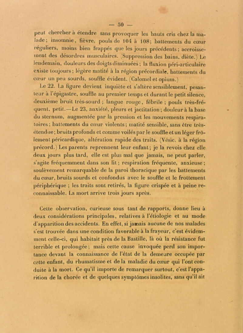 peut chercher à étendre sans provoquer les hauts cris chez la ma- lade ; insomnie, fièvre, pouls de 104 à 108; battements du cœur réguliers, moins bien frappés que les jours précédents ; accroisse- ment des désordres musculaires. (Suppression des bains, diète.) Le lendemain, douleurs des doigts diminuées ; la fluxion péri-articulaire existe toujours; légère matité à la région précordiale, battements du cœur un peu sourds, souffle évident. (Calomel et opium.) Le 22. La ligure devient inquiète et s’altère sensiblement, pesan- teur à l’épigastre, souffle au premier temps et durant le petit silence, deuxième bruit très-sourd ; langue rouge, fébrile ; pouls très-fré- quent, petit.—Le 23, anxiété, pleurs et jactitation; douleur à la base du sternum, augmentée par la pression et les mouvements respira- toires; battements du cœur violents; matité sensible, sans être très- étendue ; bruits profonds et comme voilés par le souffle et un léger frô- lement péricardique, altération rapide des traits. (Vésic. à la région précord.) Les parents reprennent leur enfant; je la revois chez elle deux jours plus lard, elle est plus mal que jamais, ne peut parler, s’agite fréquemment dans son lit ; respiration fréquente, anxieuse ; soulèvement remarquable de la paroi thoracique par les battements du cœur, bruits sourds et confondus avec le souffle et le frottement périphérique ; les traits sont retirés, la figure crispée et à peine re- connaissable. La mort arrive trois jours après. Cette observation, curieuse sous tant de rapports, donne lieu à deux considérations principales, relatives à l’étiologie et au mode d’apparition des accidents. En effet, si jamais aucune de nos malades s’est trouvée dans une condition favorable à la frayeur, c’est évidem- ment celle-ci, qui habitait près de la Bastille, là où la résistance fut terrible et prolongée; mais cette cause invoquée perd son impor- tance devant la connaissance de l’état de la demeure occupée par cette enfant, du rhumatisme et delà maladie du cœur qui l’ont con- duite à la mort. Ce qu’il importe de remarquer surtout, c’est l’appa- rition de la chorée et de quelques symptômes insolites, sans qu’il ait