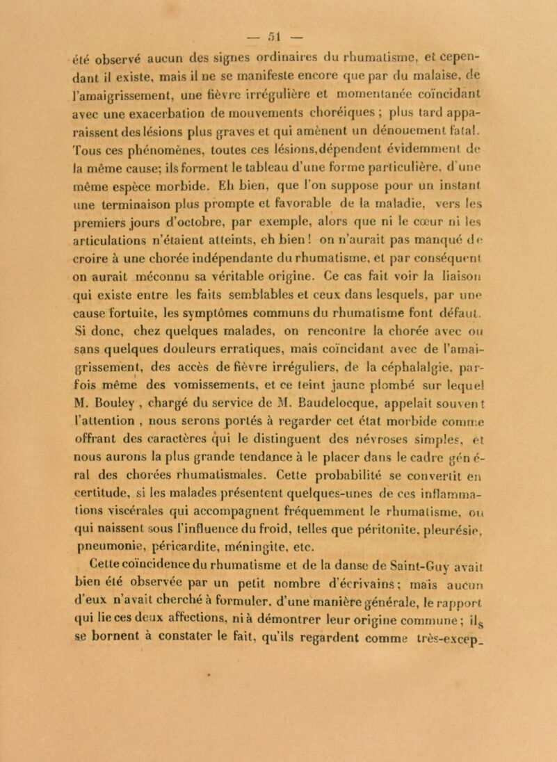 été observé aucun des signes ordinaires du rhumatisme, et cepen- dant il existe, mais il ne se manifeste encore que par du malaise, de l’amaigrissement, une fièvre irrégulière et momentanée coïncidant avec une exacerbation de mouvements choréiques ; plus tard appa- raissent des lésions plus graves et qui amènent un dénouement fatal. Tous ces phénomènes, toutes ces lésions,dépendent évidemment de la même cause; ils forment le tableau d’une forme particulière, d'une même espèce morbide. Eh bien, que l’on suppose pour un instant une terminaison plus prompte et favorable de la maladie, vers les premiers jours d’octobre, par exemple, alors que ni le cœur ni les articulations n’étaient atteints, eh bien ! on n’aurait pas manqué de croire à une chorée indépendante du rhumatisme, et par conséquent on aurait méconnu sa véritable origine. Ce cas fait voir la liaison qui existe entre les faits semblables et ceux dans lesquels, par une cause fortuite, les symptômes communs du rhumatisme font défaut. Si donc, chez quelques malades, on rencontre la chorée avec ou sans quelques douleurs erratiques, mais coïncidant avec de l’amai- grissement, des accès de fièvre irréguliers, de la céphalalgie, par- fois même des vomissements, et ce teint jaune plombé sur lequel M. Bouley , chargé du service de M. Baudelocque, appelait souven t l’attention , nous serons portés à regarder cet état morbide comme offrant des caractères qui le distinguent des névroses simples, et nous aurons la plus grande tendance à le placer dans le cadre gén é- ral des chorées rhumatismales. Cette probabilité se convertit en certitude, si les malades présentent quelques-unes de ces inflamma- tions viscérales qui accompagnent fréquemment le rhumatisme, ou qui naissent sous l’influence du froid, telles que péritonite, pleurésie, pneumonie, péricardite, méningite, etc. Cette coïncidence du rhumatisme et de la danse de Saint-Guy avait bien été observée par un petit nombre d’écrivains; mais aucun d’eux n’avait cherché à formuler, d’une manière générale, le rapport qui lie ces deux affections, nia démontrer leur origine commune ; ils s.e bornent à constater le fait, qu’ils regardent comme très-excep_