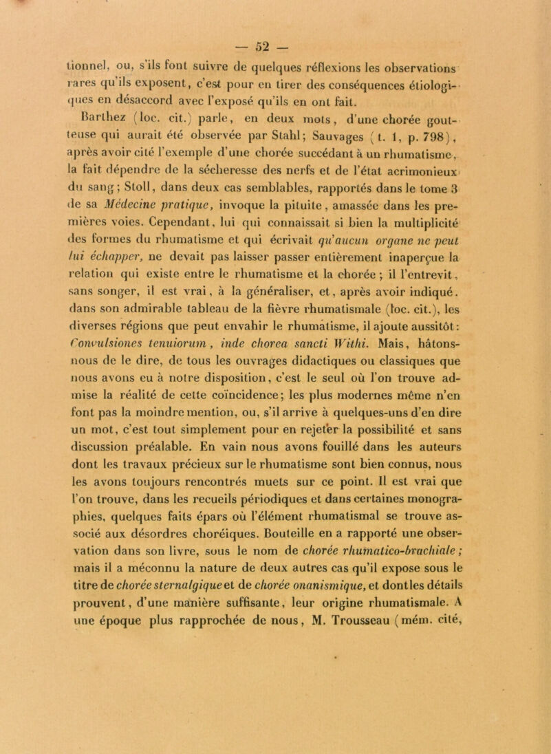 lionne], ou, s ils font suivre de quelques réflexions les observations rares qu ils exposent, c’est pour en tirer des conséquences étiologi- ques en désaccord avec l’exposé qu’ils en ont fait. Barthez (loc. cit.) parle, en deux mots, d’une chorée gout- teuse qui aurait été observée par Stahl; Sauvages ( t. 1, p. 798), après avoir cité l’exemple d’une chorée succédant à un rhumatisme, la fait dépendre de la sécheresse des nerfs et de l’état acrimonieux du sang ; Stoll, dans deux cas semblables, rapportés dans le tome 3 de sa Médecine pratique, invoque la pituite, amassée dans les pre- mières voies. Cependant, lui qui connaissait si bien la multiplicité des formes du rhumatisme et qui écrivait quaucun organe ne peut fui échapper, ne devait pas laisser passer entièrement inaperçue la relation qui existe entre le rhumatisme et la chorée; il l’entrevit, sans songer, il est vrai, à la généraliser, et, après avoir indiqué, dans son admirable tableau de la fièvre rhumatismale (loc. cit.), les diverses régions que peut envahir le rhumatisme, il ajoute aussitôt: Convulsiones tenuiorum, inde chorea sancti Withi. Mais, hâtons- nous de le dire, de tous les ouvrages didactiques ou classiques que nous avons eu à notre disposition, c’est le seul où l’on trouve ad- mise la réalité de cette coïncidence; les plus modernes même n’en font pas la moindre mention, ou, s’il arrive à quelques-uns d’en dire un mot, c’est tout simplement pour en rejeter la possibilité et sans discussion préalable. En vain nous avons fouillé dans les auteurs dont les travaux précieux sur le rhumatisme sont bien connus, nous les avons toujours rencontrés muets sur ce point. Il est vrai que l’on trouve, dans les recueils périodiques et dans certaines monogra- phies, quelques faits épars où l’élément rhumatismal se trouve as- socié aux désordres choréiques. Bouteille en a rapporté une obser- vation dans son livre, sous le nom de chorée rhumalico-bruchiale ; mais il a méconnu la nature de deux autres cas qu’il expose sous le titre de choréesternafgiqueet de chorée onanismique, et dontles détails prouvent, d’une manière suffisante, leur origine rhumatismale. A une époque plus rapprochée de nous, M. Trousseau (mém. cité,