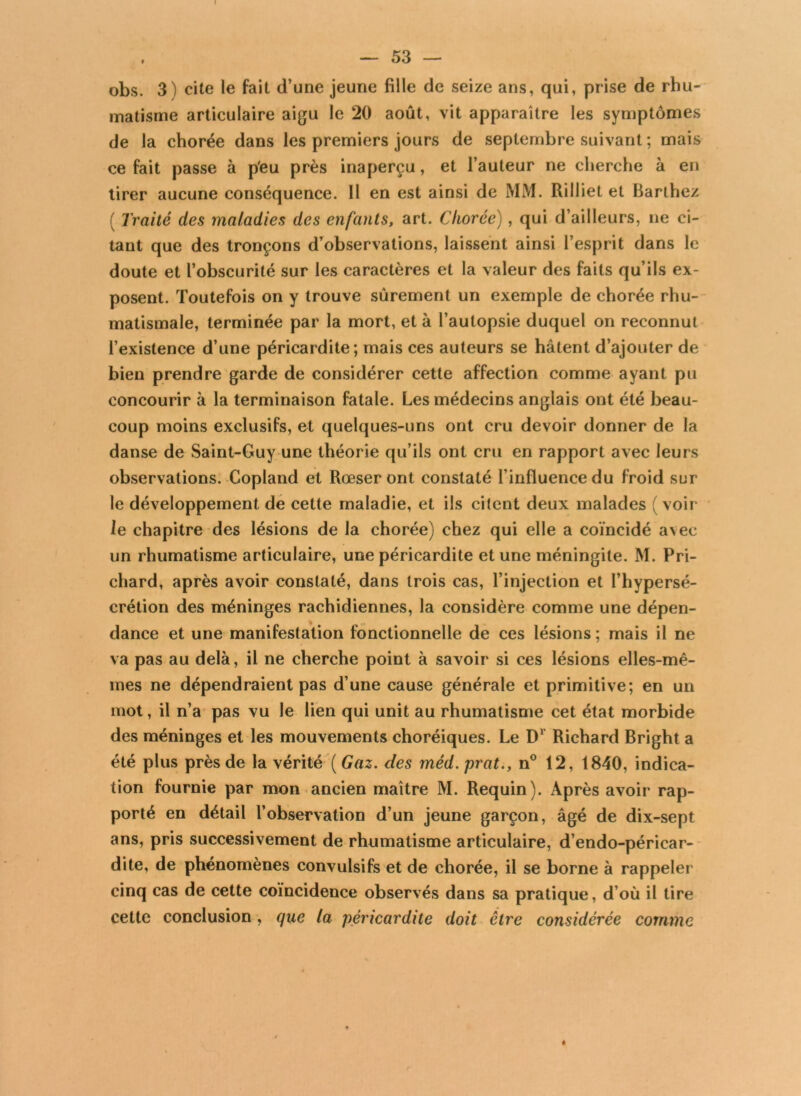 I — 53 — obs. 3) cite le fait d’une jeune fille de seize ans, qui, prise de rhu- matisme articulaire aigu le 20 août, vit apparaître les symptômes de la chorée dans les premiers jours de septembre suivant ; mais ce fait passe à p'eu près inaperçu, et l’auteur ne cherche à en tirer aucune conséquence. Il en est ainsi de MM. Rilliet et Barthez ( Traité des maladies des enfants, art. Chorée), qui d’ailleurs, ne ci- tant que des tronçons d’observations, laissent ainsi l’esprit dans le doute et l’obscurité sur les caractères et la valeur des faits qu’ils ex- posent. Toutefois on y trouve sûrement un exemple de chorée rhu- matismale, terminée par la mort, et à l’autopsie duquel on reconnut l’existence d’une péricardite; mais ces auteurs se hâtent d’ajouter de bien prendre garde de considérer cette affection comme ayant pu concourir à la terminaison fatale. Les médecins anglais ont été beau- coup moins exclusifs, et quelques-uns ont cru devoir donner de la danse de Saint-Guy une théorie qu’ils ont cru en rapport avec leurs observations. Copland et Rœser ont constaté l’influence du froid sur le développement de cette maladie, et ils citent deux malades (voir le chapitre des lésions de la chorée) chez qui elle a coïncidé avec un rhumatisme articulaire, une péricardite et une méningite. M. Pri- chard, après avoir constaté, dans trois cas, l’injection et l’hypersé- crétion des méninges rachidiennes, la considère comme une dépen- dance et une manifestation fonctionnelle de ces lésions; mais il ne va pas au delà, il ne cherche point à savoir si ces lésions elles-mê- mes ne dépendraient pas d’une cause générale et primitive; en un mot, il n’a pas vu le lien qui unit au rhumatisme cet état morbide des méninges et les mouvements choréiques. Le D1 Richard Bright a été plus près de la vérité (Gaz. des méd.prat., n° 12, 1840, indica- tion fournie par mon ancien maître M. Requin). Après avoir rap- porté en détail l’observation d’un jeune garçon, âgé de dix-sept ans, pris successivement de rhumatisme articulaire, d’endo-péricar- dite, de phénomènes convulsifs et de chorée, il se borne à rappeler cinq cas de cette coïncidence observés dans sa pratique, d’où il tire cette conclusion, que la péricardite doit être considérée comme