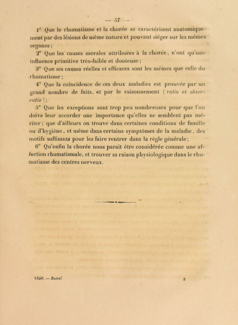 — ô7 — 1° Que le rhumatisme et la chorée se caractérisent anatomique- ment par des lésions de même nature et pouvant siéger sur les mêmes organes ; 2° Que les causes morales attribuées à la chorée, n’ont qu’une influence primitive très-faible et douteuse; 3° Que ses causes réelles et efficaces sont les mêmes que celle du rhumatisme ; 4° Que la coïncidence de ces deux maladies est prouvée par un grand nombre de faits, et par le raisonnement (ratio et obser- vatio ) ; 5° Que les exceptions sont trop peu nombreuses pour que l’on doive leur accorder une importance qu’elles ne semblent pas mé- riter; que d’ailleurs on trouve dans certaines conditions de famille ou d’hygiène, et même dans certains symptômes de la maladie, des motifs suffisants pour les faire rentrer dans la règle générale; 6° Qu’enfin la chorée nous paraît être considérée comme une af- fection rhumatismale, et trouver sa raison physiologique dans le rhu- matisme des centres nerveux. 1850. — Botrtt.