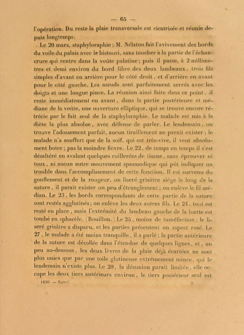 l’opération. Du reste la plaie transversale est cicatrisée et réunie de- puis longtemps. Le 20 mars, staphvloraphie ; M. Nélaton fait l’avivement des bords du voile du palais avec le bistouri, sans loucher à la partie de l’échan- crure qui rentre dans la voûte palatine ; puis il passe, à 2 millimè- tres et demi environ du bord libre des deux lambeaux, trois fils simples d’avant en arrière pour le côté droit, et d’arrière en avant pour le côté gauche. Les nœuds sont parfaitement serrés avec les doigts et une longue pince. La réunion ainsi faite dans ce point, il reste immédiatement en avant , dans la partie postérieure et mé- diane de la voûte, une ouverture elliptique, qui se trouve encore ré- trécie par le fait seul de la staphyloraphie. Le malade est mis à la diète la plus absolue, avec défense de parler. Le lendemain, on trouve l’adossement parfait, aucun tiraillement ne paraît exister; le malade n’a souffert que de la soif, qui est très-vive, il veut absolu- ment boire ; pas la moindre fièvre. Le 22, de temps en temps il s’est désaltéré en avalant quelques cuillerées de tisane, sans éprouver ni toux, ni aucun autre mouvement spasmodique qui pût indiquer un trouble dans l’accomplissement de cette fonction. Il est survenu du gonflement et de la rougeur, un liseré grisâtre siège le long de la suture, il paraît exister un peu d’étranglement; on enlève le fil mé- dian. Le 23, les bords correspondants de cette partie de la suture sont restés agglutinés; on enlève les deux autres fils. Le 24 , tout est resté en place , mais l’extrémité du lambeau gauche de la luette est tombé en sphacèle. (Bouillon. ) Le 25 , moins de tuméfaction ; le li- seré grisâtre a disparu, et les parties présentent un aspect rosé. Le 27, le malade a été moins tranquille, il a parlé ; la partie antérieure de la suture est décollée dans l’étendue de quelques lignes, el , un peu au-dessous, les deux-lèvres de la plaie déjà écartées ne sont plus unies que par une toile glutineuse extrêmement mince, qui le lendemain n’existe plus. Le 29, la désunion paraît limitée, elle oc- cupe les deux tiers antérieurs environ , le tiers postérieur seul est |850. — Ptotn.L n 9