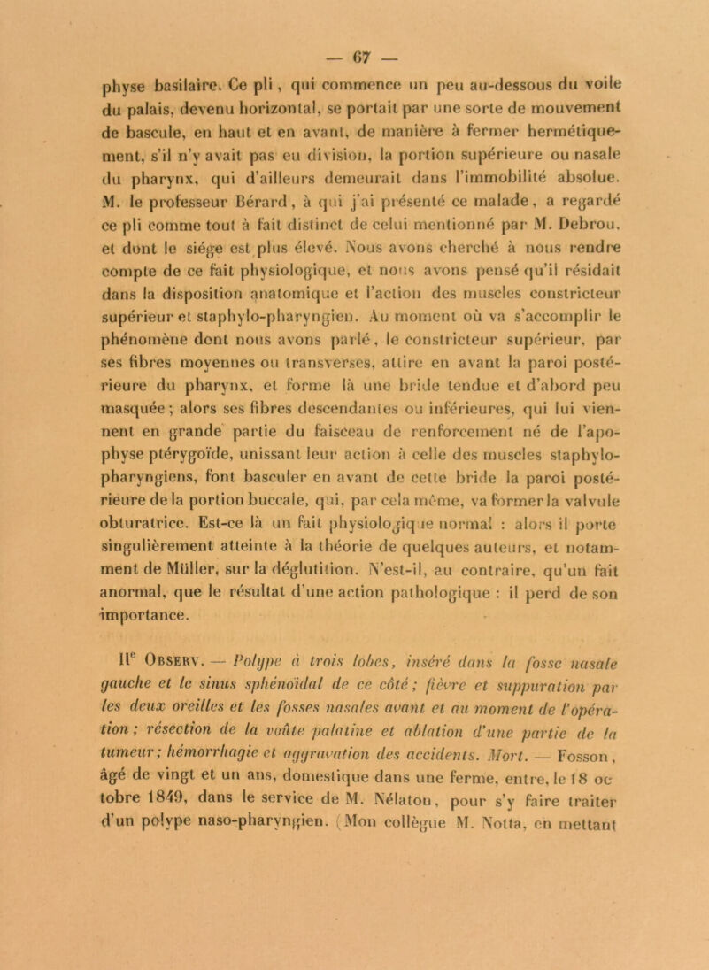 physe basilaire. Ce pli, qui commence un peu au-dessous du voile du palais, devenu horizontal, se portait par une sorte de mouvement de bascule, en liant et en avant, de manière à fermer hermétique- ment, s’il n’y avait pas eu division, la portion supérieure ou nasale du pharynx, qui d’ailleurs demeurait dans l’immobilité absolue. M. le professeur Bérard, à qui j’ai présenté ce malade, a regardé ce pli comme tout à fait distinct de celui mentionné par M. Debrou, et dont le siège est plus élevé. Nous avons cherché à nous rendre compte de ce fait physiologique, et nous avons pensé qu’il résidait dans la disposition anatomique et l’action des muscles constricteur supérieur et staphylo-pharyngien. Au moment où va s’accomplir le phénomène dont nous avons parlé, le constricteur supérieur, par ses fibres moyennes ou transverses, attire en avant la paroi posté- rieure du pharynx, et forme là une bride tendue et d’abord peu masquée; alors ses fibres descendantes ou inférieures, qui lui vien- nent en grande partie du faisceau de renforcement né de l’apo- physe ptérygoïde, unissant leur action à celle des muscles staphylo- pharyngiens, font basculer en avant de celte bride la paroi posté- rieure de la portion buccale, qui, par cela meme, va former la valvule obturatrice. Est-ce là un fait physiologique normal : alors il porte singulièrement atteinte à la théorie de quelques auteurs, et notam- ment de Müller, sur la déglutition. îYest-il, au contraire, qu’un fait anormal, que le résultat d’une action pathologique : il perd de son importance. If Observ. — Polype à trois lobes, inséré dans la fosse nasale gauche et le sinus sphénoïdal de ce côté; fièvre et suppuration par les deux oreilles et les fosses nasales avant et au moment de l’opéra- tion ; résection de la voûte palatine et ablation d’une partie de la tumeur; hémorrhagie et aggravation des accidents. Mort. — Fosson, âgé de vingt et un ans, domestique dans une ferme, entre, le 18 oc tobre 1849, dans le service de M. Nélaton, pour s’y faire traiter d’un polype naso-pharyngien. (Mon collègue M. Nolta, en mettant