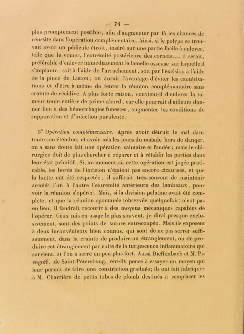 plus promptement possible, afin d’augmenter par là les chances de réussite dans l’opération complémentaire. Ainsi, si le polype se trou- vait avoir un pédicule étroit, inséré sur une partie facile à enlever, telle que le vomer, l’extrémité postérieure des cornets..., il serait, préférable d’enlever immédiatement la lamelle osseuse sur laquelle il s’implante, soit à l’aide de l’arrachement, soit par l’excision à l’aide de la pince de Liston; on aurait l’avantage d’éviter les cautérisa- tions et d’être à même de tenter la réunion complémentaire sans crainte de récidive. A plus forte raison, convient-il d’enlever la tu- meur toute entière de prime abord , car elle pourrait d’ailleurs don- ner lieu à des hémorrhagies funestes, augmenter les conditions de suppuration et d’infection purulente. 3° Opération complémentaire. Après avoir détruit le mal dans toute son étendue, et avoir mis les jours du malade hors de danger, on a sans doute fait une opération salutaire et fondée ; mais le chi- rurgien doit de plus chercher à réparer et à rétablir les parties dans leur état primitif. Si, au moment où cette opération est jugée prati- cable, les bords de l’incision n’étaient pas encore cicatrisés, et que la luette eût été respectée, il suffirait très-souvent de maintenir accolés l’un à l’autre l’extrémité antérieure des lambeaux, pour voir la réunion s’opérer. Mais, si la division palatine avait été com- plète, et que la réunion spontanée (observée quelquefois) n’eût pas eu lieu, il faudrait recourir à des moyens mécaniques capables de l’opérer. Ceux mis en usage le plus souvent, je dirai presque exclu- sivement, sont des points de suture entrecoupée. Mais ils exposent à deux inconvénients bien connus, qui sont de ne pas serrer suffi- samment, dans la crainte de produire un étranglement, ou de pro- duire cet étranglement par suite de la turgescence inflammatoire qui survient, si l’on a serré un peu plus fort. Aussi Dieffenbach etM.'Pi- rogoff, de Saint-Pétersboug, ont-ils pensé à essayer un moyen qui leur permît de faire une constriction graduée; ils ont fait fabriquer à M. Charrière de petits tubes de plomb destinés à remplacer les