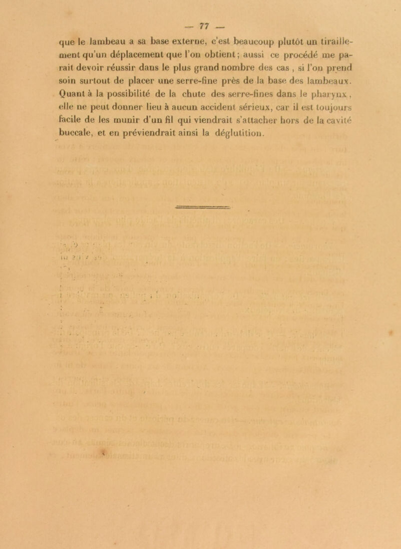 que le lambeau a sa base externe, c’est beaucoup plutôt un tiraille- ment qu’un déplacement que l’on obtient; aussi ce procédé me pa- rait devoir réussir dans le plus grand nombre des cas , si l’on prend soin surtout de placer une serre-line près de la base des lambeaux. Quanta la possibilité de la chute des serre-fines dans le pharynx, elle ne peut donner lieu à aucun accident sérieux, car il est toujours facile de les munir d’un fil qui viendrait s’attacher hors de la cavité buccale, et en préviendrait ainsi la déglutition. \