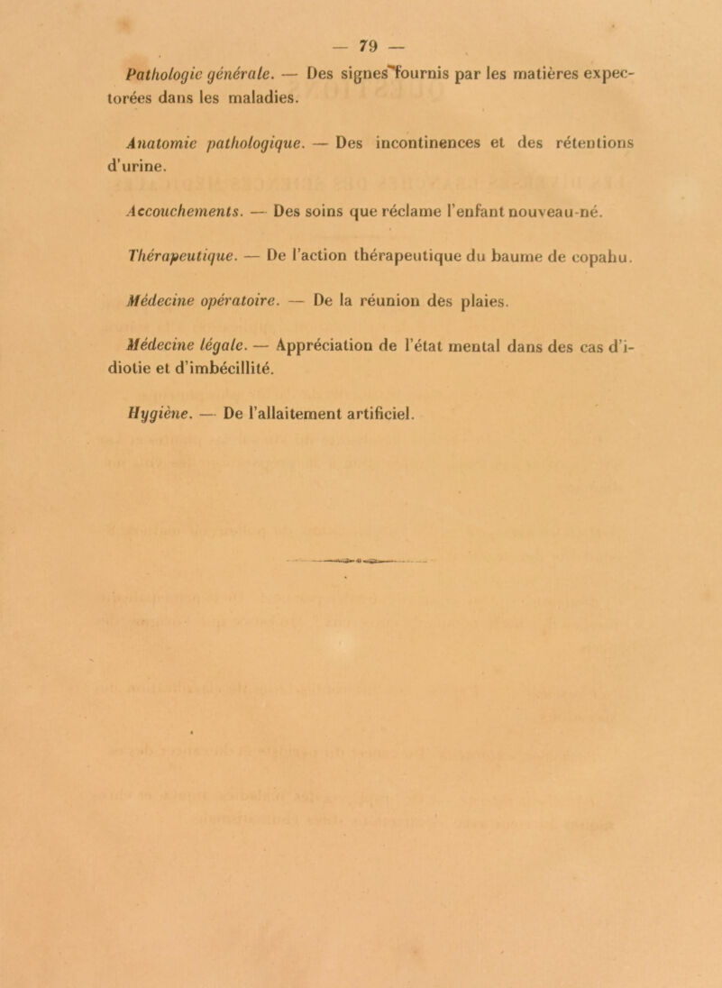 Pathologie générale. — Des signes^fournis par les matières expec- torées dans les maladies. Anatomie pathologique. — Des incontinences et des rétentions d’urine. Accouchements. — Des soins que réclame l’enfant nouveau-né. Thérapeutique. — De l’action thérapeutique du baume de copahu. Médecine opératoire. — De la réunion des plaies. Médecine légale. — Appréciation de l’état mental dans des cas d’i- diotie et d’imbécillité. Hygiène. — De l’allaitement artificiel.