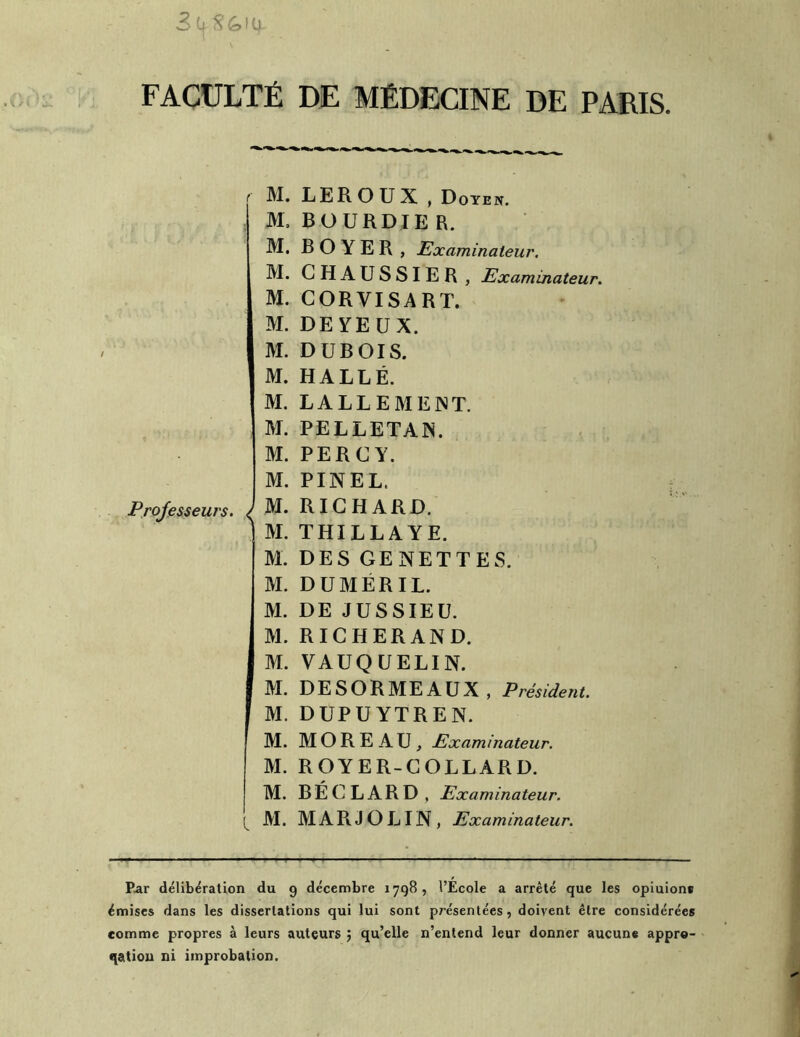 FACULTÉ DE MÉDECINE DE PARIS Professeurs. ^ M. M, M. M. M. M. M. M. M. M. M. M. M. M. M. M. M. M. M. M. M. M. M. M. M. LEROUX , Doyen. BOURDIE R. BOYER , Examinateur. GHAUSSIER , Examinateur. CORVISART. DE YEUX. DUBOIS. HALLÉ. LALLEMEiNT. PELLETAIS. PERCY. PINEL. RICHARD. THILLAYE. DES GENETTES. DUMÉRIL. DE JUSSIEU. RICHERAND. VAUQUELIN. DESORMEAUX , Président. DUPUYTREN. MOREAU, Examinateur. ROYER-COLLARD. B É G L A R D , Examinateur. M A R J O LIN , Examinateur. Par délibération du 9 décembre 1798, l’École a arrêté que les opiuione émises dans les dissertations qui lui sont présentées, doivent être considérées comme propres à leurs auteurs qu’elle n’entend leur donner aucune appre- qation ni improbation.