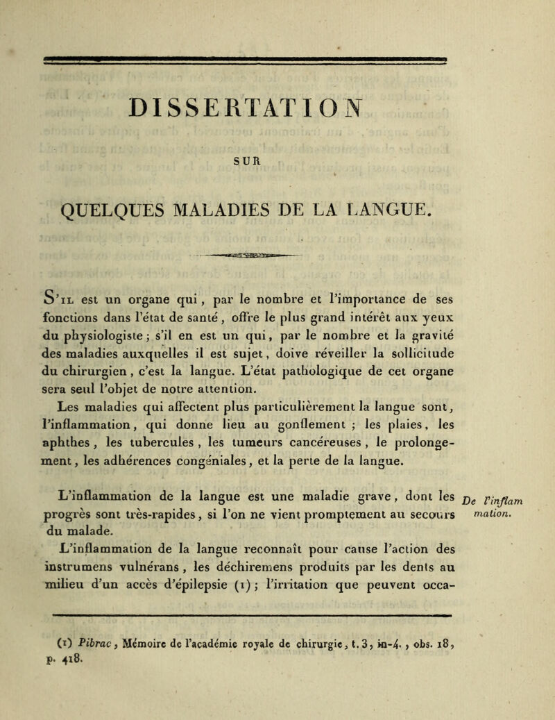 SUR QUELQUES MALADIES DE LA LANGUE. S’il est un organe qui, par le nombre et l’importance de ses fonctions dans l’état de santé, offre le plus grand intérêt aux yeux du physiologiste; s’il en est un qui, par le nombre et la gravité des maladies auxquelles il est sujet, doive réveiller la sollicitude du chirurgien , c’est la langue. L’état pathologique de cet organe sera seul l’objet de notre attention. Les maladies qui affectent plus particulièrement la langue sont, l’inflammation, qui donne lieu au gonflement ; les plaies, les aphthes , les tubercules , les tumeurs cancéreuses , le prolonge- ment , les adhérences congéniales, et la perte de la langue. L’inflammation de la langue est une maladie grave , dont les progrès sont très-rapides, si l’on ne vient promptement au secours du malade. L’inflammation de la langue reconnaît pour cause l’action des instrumens vulnérans , les déchiremens produits par les dents au milieu d’un accès d’épilepsie (1) ; l’irritation que peuvent occa- (i) Pibrac} Mémoire de l’académie rojale de chirurgie, t.3, in-4' ? obs. 18, P- 418. De Vinjlam mation.