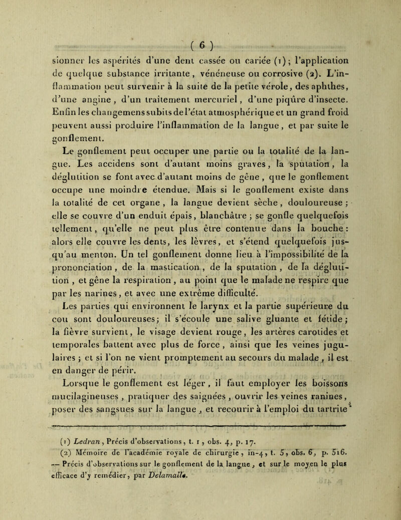 sionner les aspérités d’une dent cassée ou cariée (i); l’application de quelque substance irritante, vénéneuse ou corrosive (a). L’in- flammation peut survenir à la suite de la petite vérole, des aphthes, d'une angine, d’un traitement mercuriel, d’une piqûre d’insecte. Enfin les changemenssubitsdel’état atmosphérique et un grand froid peuvent aussi produire l’inflammation de la langue, et par suite le gonflement. Le gonflement peut occuper une partie ou la totalité de la lan- gue. Les accidens sont d’autant moins graves, la sputation, la déglutition se font avec d’autant moins de gêne , que le gonflement occupe une moindre étendue. Mais si le gonflement existe dans la totalité de cet organe , la langue devient sèche , douloureuse ; elle se couvre d’un enduit épais, blanchâtre ; se gonfle quelquefois tellement, qu’elle ne peut plus être contenue dans la bouche: alors elle couvre les dents, les lèvres, et s’étend quelquefois jus- qu’au menton. Un tel gonflement donne lieu à l’impossibilité de la prononciation , de la mastication , de la sputation , de la dégluti- tion , et gêne la respiration , au point que le malade ne respire que par les narines, et avec une extrême difficulté. Les parties qui environnent le larynx et la partie supérieure du cou sont douloureuses; il s’écoule une salive gluante et fétide; la fièvre survient, le visage devient rouge, les artères carotides et temporales battent avec plus de force, ainsi que les veines jugu- lai î es ; et si l’on ne vient promptement au secours du malade , il est en danger de périr. Lorsque le gonflement est léger , il faut employer les boissons mucilagineuses , pratiquer des saignées , ouvrir les veines ranines, poser des sangsues sur la langue , et recourir à l’emploi du tartrite' (1) Ledrcin, Précis d’observations, t. r, obs. 4, p. 17. (2) Mémoire de l’académie royale de chirurgie, in-4, t. 5, obs. 6, p. 5i6. •— Précis d’observations sur le gonflement de la langue , et sur le moyen le plu* efficace d’y remédier, par Delamalî«.