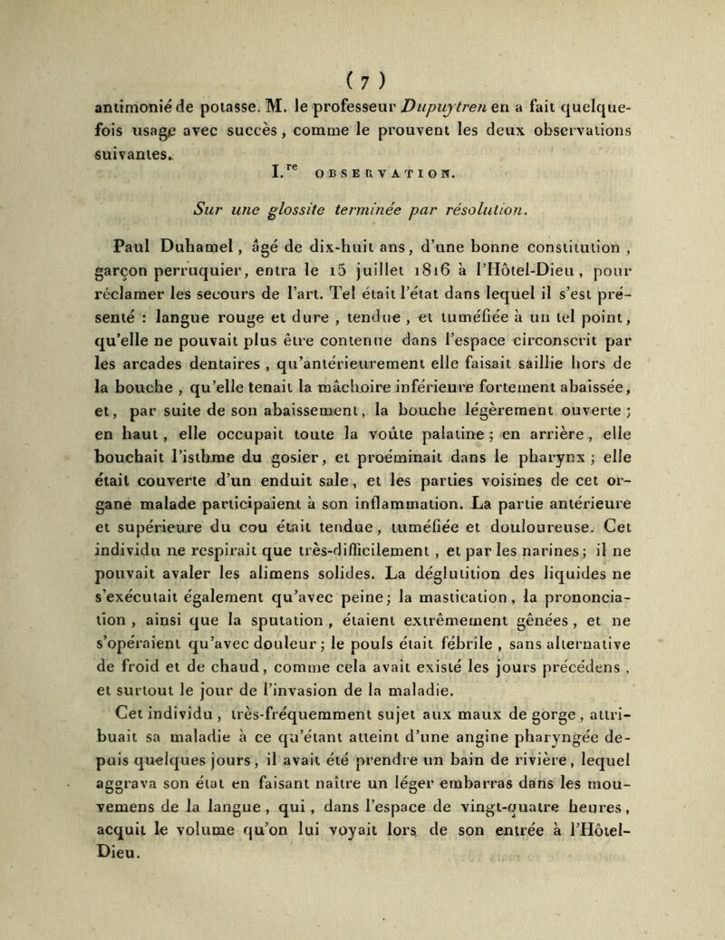 antimonié de potasse. M. Je professeur Dupuytren en a fait quelque- fois usage avec succès, comme le prouvent les deux observations suivantes. I.rC OBSERVATION. Sur une glossite terminée par résolution. Paul Duhamel, âgé de dix-huit ans, d’une bonne constitution , garçon perruquier, entra le i5 juillet 1816 à l’Hôtel-Dieu , pour réclamer les secours de l’art. Tel était l’état dans lequel il s’est pré- senté : langue rouge et dure , tendue , et tuméfiée à un tel point, qu’elle ne pouvait plus être contenue dans l’espace circonscrit par les arcades dentaires , qu'antérieure ment elle faisait saillie hors de la bouche , qu’elle tenait la mâchoire inférieure fortement abaissée, et, par suite de son abaissement, la bouche légèrement ouverte; en haut, elle occupait toute la voûte palatine ; en arrière , elle bouchait l’isthme du gosier, et proéminait dans le pharynx; elle était couverte d’un enduit sale, et les parties voisines de cet or- gane malade participaient à son inflammation. La partie antérieure et supérieure du cou était tendue, tuméfiée et douloureuse. Cet individu ne respirait que très-difficilement , et par les narines; il ne pouvait avaler les alimens solides. La déglutition des liquides ne s’exécutait également qu’avec peine; la mastication, la prononcia- tion , ainsi que la sputation , étaient extrêmement gênées , et ne s’opéraient qu’avec douleur ; le pouls était fébrile , sans alternative de froid et de chaud, comme cela avait existé les jours précédens , et surtout le jour de l’invasion de la maladie. Cet individu , très-fréquemment sujet aux maux de gorge , attri- buait sa maladie à ce qa’étant atteint d’une angine pharyngée de- puis quelques jours, il avait été prendre un bain de rivière, lequel aggrava son état en faisant naître un léger embarras dans les tnou- vemens de la langue, qui, dans l’espace de vingt-quatre heures, acquit le volume qu’on lui voyait lors de son entrée à l’Hôtel- Dieu.