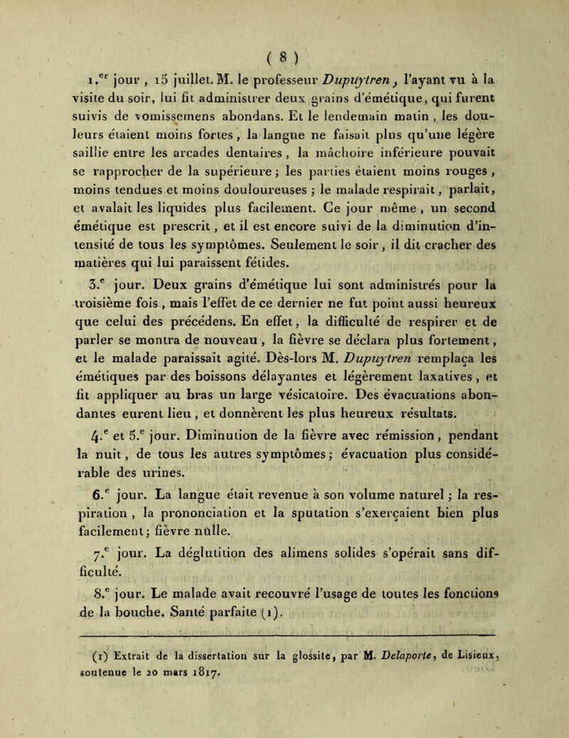 i.er jour , i5 juillet.M. le professeur Dupuylren} l’ayant vu à la visite du soir, lui fît administrer deux grains d’émétique, qui furent suivis de vomisscmens abondans. Et le lendemain matin , les dou- leurs étaient moins fortes, la langue ne faisait plus qu’une légère saillie entre les arcades dentaires , la mâchoire inférieure pouvait se rapprocher de la supérieure ; les parties étaient moins rouges , moins tendues et moins douloureuses ; le malade respirait, parlait, et avalait les liquides plus facilement. Ce jour même , un second émétique est prescrit, et il est encore suivi de la diminution d’in- tensité de tous les symptômes. Seulement le soir, il dit cracher des matières qui lui paraissent fétides. 3.e jour. Deux grains d’émétique lui sont administrés pour la troisième fois , mais l’effet de ce dernier ne fut point aussi heureux que celui des précédens. En effet, la difficulté de respirer et de parler se montra de nouveau, la fièvre se déclara plus fortement, et le malade paraissait agité. Dès-lors M. Dupujtren remplaça les émétiques par des boissons délayantes et légèrement laxatives , et fit appliquer au bras un large vésicatoire. Des évacuations abon- dantes eurent lieu , et donnèrent les plus heureux résultats. 4-e et 5.e jour. Diminution de la fièvre avec rémission, pendant la nuit, de tous les autres symptômes ; évacuation plus considé- rable des urines. 6.e jour. La langue était revenue à son volume naturel ; la res- piration , la prononciation et la sputation s’exercaient bien plus facilement ; fièvre nulle. 7*e jour. La déglutition des alimens solides s’opérait sans dif- ficulté. 8.e jour. Le malade avait recouvré l’usage de toutes les fonctions de la bouche. Santé parfaite (1). (i) Extrait de la dissertation sur la glossitc, par M* Delaporte, de Lisieux, soutenue le 20 mars 1817,