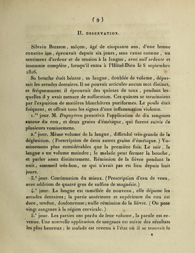 IT. OBSERVATION. Silvain Bresson , maçon, âgé de cinquante ans, d’une bonne constitu ion , éprouvait depuis six jours , sans cause connue , un sentiment d’ardeur et de tension a la langue , avec soif ardente et insomnie complète , lorsqu’il entra à PHôlel-Dieu le 5 septembre 1816. Sa bouche était béante , sa langue , doublée de volume, dépas- sait les arcades dentaires. Il ne pouvait articuler aucun mot distinct, et fréquemment il éprouvait des quintes de toux , pendant les- quelles il y avait menace de suffocation. Ces quintes se terminaient par l’expuition de matières blanchâtres puriformes. Le pouls était fréquent, et offrait tous les signes d’une inflammation violente. 1. erjoui\ M. Dupujtren prescrivit l’application de dix sangsues autour du cou, et deux grains d’émétique, qui furent suivis de plusieurs vomissemens. 2. e jour. Même volume de la langue , difficulté très-grande de la déglutition. (Prescription de deux autres grains d’émétique.) Vo- missemens plus considérables que la première fois. Le soir, la langue a un volume moindre ; le malade peut fermer la bouche, et parler assez distinctement. Rémission de la fièvre pendant la nuit, sommeil très-bon, ce qui n’avait pas eu lieu depuis huit jours. 3. e jour. Continuation du mieux. (Prescription d’eau de veau, avec addition de quatre gros de sulfate de magnésie.) 4-e jour. La langue est tuméfiée de nouveau , elle dépasse les arcades dentaires; la partie antérieure et supérieure du cou est dure, tendue, douloureuse ; nulle rémission de la fièvre. ( On pose vingt sangsues à la région cervicale. ) 5.e jour. Les parties ont perdu de leur volume, la parole est re- venue. Une nouvelle application de sangsues est suivie des résultats les plus heureux ; le malade est revenu à l’étal où il se trouvait le *