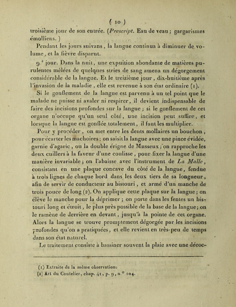 ( io j troisième jour de son entrée. (Prescn'pt. Eau de veau; gargarismes éinolliens. ) Pendant les jours suivans , la langue continua à diminuer de vo- lume,, et la lièvre disparut. g e jour. Dans la nuit, une espuition abondante de matières pu- rulentes mêlées de quelques stries de sang amena un dégorgement considérable de la langue. Et le treizième jour , dix-huitième après l’invasion de la maladie , elle est revenue à son état ordinaire (t). Si le gonflement de la langue est parvenu à un tel point que le malade ne puisse ni avaler ni respirer, il devient indispensable de faire des incisions profondes sur la langue ; si le gonflement de cet organe n’occupe qu’un seul côté, une incision peut suffire, et lorsque la langue est gonflée totalement, il faut les multiplier. Pour y procéder , on met entre les dents mollaires un bouchon , pour écarter les mâchoires : on saisit la langue avec une pince évidée, garnie d’agaric , ou la double érigne de Musseux ; on rapproche les deux cuillers à la faveur d’une coulisse , pour fixer la langue d’une manière invariable ; on l’abaisse avec l’instrument de La Malle, consistant en une plaque concave du côté de la langue, fendue à trois lignes de chaque bord dans les deux tiers de sa longueur, afin de servir de conducteur au bistouri , et armé d’un manche de trois pouce de long (2). On applique cette plaque sur la langue ; on élève le manche pour la déprimer ; on porte dans les fentes un bis- touri long et étroit, le plus près possible de la base de la langue ; on le ramène de derrière en devant , jusqu’à la pointe de cet organe. Alors la langue se trouve promptement dégorgée par les incisions profondes qu’on a pratiquées, et elle revient en très-peu de temps dans son état naturel. Le traitement consiste à bassiner souvent la plaie avec une décoc- (1) Extraite de la même observation: