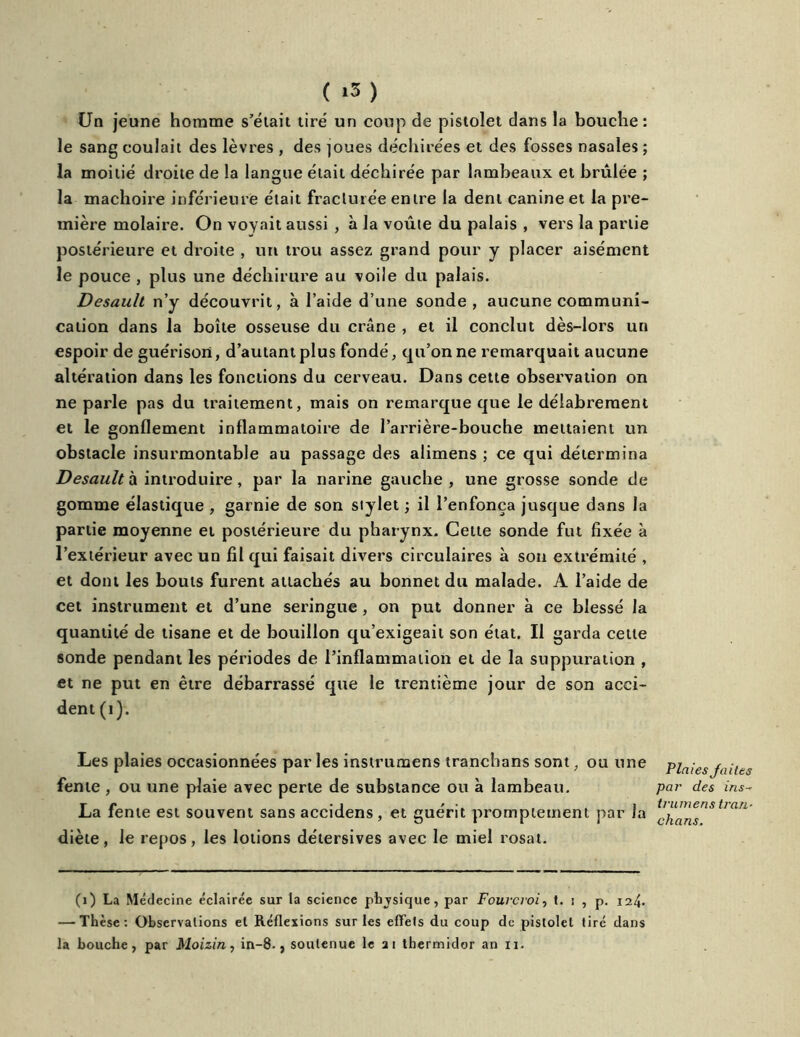 Un jeune homme s’était tire un coup de pistolet dans la bouche: le sang coulait des lèvres , des ]oues déchirées et des fosses nasales ; la moitié droite de la langue était déchirée par lambeaux et brûlée ; la mâchoire inférieure était fracturée entre la dent canine et la pre- mière molaire. On voyait aussi , à la voûte du palais , vers la partie postérieure et droite , un trou assez grand pour y placer aisément le pouce , plus une déchirure au voile du palais. Desault n’y découvrit, à l’aide d’une sonde, aucune communi- cation dans la boîte osseuse du crâne , et il conclut dès-lors un espoir de guérison, d’autant plus fondé, qu’on ne remarquait aucune altération dans les fonctions du cerveau. Dans cette observation on ne parle pas du traitement, mais on remarque que le délabrement et le gonflement inflammatoire de l’arrière-bouche mettaient un obstacle insurmontable au passage des alimens ; ce qui détermina Desault à introduire, par la narine gauche, une grosse sonde de gomme élastique , garnie de son stylet ; il l’enfonça jusque dans la partie moyenne et postérieure du pharynx. Cette sonde fut fixée à l’extérieur avec un fil qui faisait divers circulaires à son extrémité , et dont les bouts furent attachés au bonnet du malade. A l’aide de cet instrument et d’une seringue , on put donner à ce blessé la quantité de tisane et de bouillon qu’exigeait son état. Il garda celte sonde pendant les périodes de l’inflammation et de la suppuration , et ne put en être débarrassé que le trentième jour de son acci- dent (i). Les plaies occasionnées par les insirumens tranchans sont, ou une fente , ou une plaie avec perte de substance ou à lambeau. La fente est souvent sans accidens , et guérit promptement par la diète, le repos, les lotions détersives avec le miel rosat. (1) La Médecine éclairée sur la science physique, par Fourcroi, t. i , p. 124. — Thèse: Observations et Réflexions sur les effets du coup de pistolet tiré dans la bouche, par Moizin, in-8., soutenue le 21 thermidor an 11. Plaies Jaites par des ins~ trumens tran- chans.