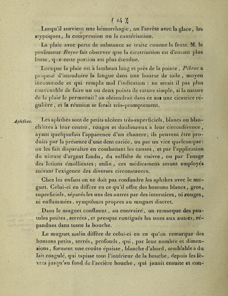 Aphthes. (. ‘4)j Lorqu’il survient une hémorrhagie, on l’arrête avec la glace, les stvptiques, la compression ou la cautérisation. La plaie avec perte de substance se traite comme la fente. M. le professeur Boyer fait observer que la cicatrisation est d’autant plus lente , q;e cette portion est plus étendue. Lorsque la plaie est à lambeau long et près de la pointe , Pibrac a proposé d’introduire la langue dans une bourse de toile , moyen convenable de faire un ou deux points de suture simple, si la nature de la plaie le permettait? on obtiendrait dans ce cas une cicatrice ré- gulière , et la réunion se ferait très-promptement. Les aphthes sont de petits ulcères très-superficiels, blancs ou blan- chi u res à leur centre , rouges et douloureux à leur circonférence , ayant quelquefois l’apparence d’un chancre; ils peuvent être pro- duits par la présence d’une dent cariée, ou par un vice quelconque: on les fait disparaître en combattant les causes , et par l’application du nitrate d’argent fondu, du sulfalie de cuivre, ou par l’usage des lotions émollientes; enfin, ces roédicamens seront employés suivant l’exigence des diverses circonstances. Chez les enfans on ne doit pas confondre les aphthes avec le mu- guet. Celui-ci en diffère en ce qu’il offre des boutons blancs, gros, superficiels, séparés les uns des autres par des interstices, ni rouges, ni enflammées, symptômes propres au muguet discret. Dans le muguet confluent, au contraire, on remarque des pus- tules petites, serrées , et presque contiguës les unes aux aunes, ré- pandues dans toute la bouche. Le muguet malin diffère de celui-ci en ce qu’on remarque des boutons petits, serrés, profonds, qui, par leur nombre et dimen- sions , forment une croûte épaisse , blanche d’abord, semblable à du lait coagulé, qui tapisse tout l’intérieur de la bouche, depuis les lè- vres jusqu'au fond de l’arrière bouche , qui jaunit ensuite et cou-