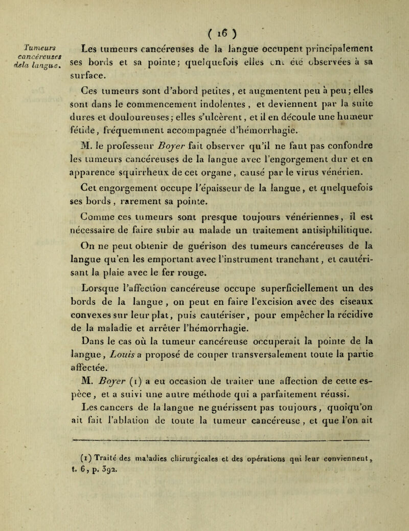 Tumeurs cancéreuses delà langue. ( 16 ) Les tumeurs cancéreuses de la langue occupent principalement ses bonis et sa pointe; quelquefois elles cm été observées à sa surface. Ces tumeurs sont d’abord petites , et augmentent peu à peu; elles sont dans le commencement indolentes , et deviennent par la suite dures et douloureuses ; elles s’ulcèrent, et il en découle une humeur fétide, fréquemment accompagnée d’hémorrhagie. M. le professeur Boyer fait observer qu’il ne faut pas confondre les tumeurs cancéreuses de la langue avec l’engorgement dur et en apparence squirrheux de cet organe , causé par le virus vénérien. Cet engorgement occupe l’épaisseur de la langue , et quelquefois ses bords , rarement sa pointe. Comme ces tumeurs sont presque toujours vénériennes, il est nécessaire de faire subir au malade un traitement antisiphilitique. On ne peut obtenir de guérison des tumeurs cancéreuses de la langue qu’en les emportant avec l’instrument tranchant, et cautéri- sant la plaie avec le fer rouge. Lorsque l’affection cancéreuse occupe superficiellement un des bords de la langue , on peut en faire l’excision avec des ciseaux convexes sur leur plat, puis cautériser, pour empêcher la récidive de la maladie et arrêter l’hémorrhagie. Dans le cas où la tumeur cancéreuse occuperait la pointe de la langue, Louis a proposé de couper transversalement toute la partie affectée. M. Boyer (i) a eu occasion de traiter une affection de celte es- pèce, et a suivi une autre méthode qui a parfaitement réussi. Les cancers de la langue ne guérissent pas toujours, quoiqu’on ait fait l’ablation de toute la tumeur cancéreuse , et que l’on ait (i) Traité des maladies chirurgicales et des operations qui leur conviennent,