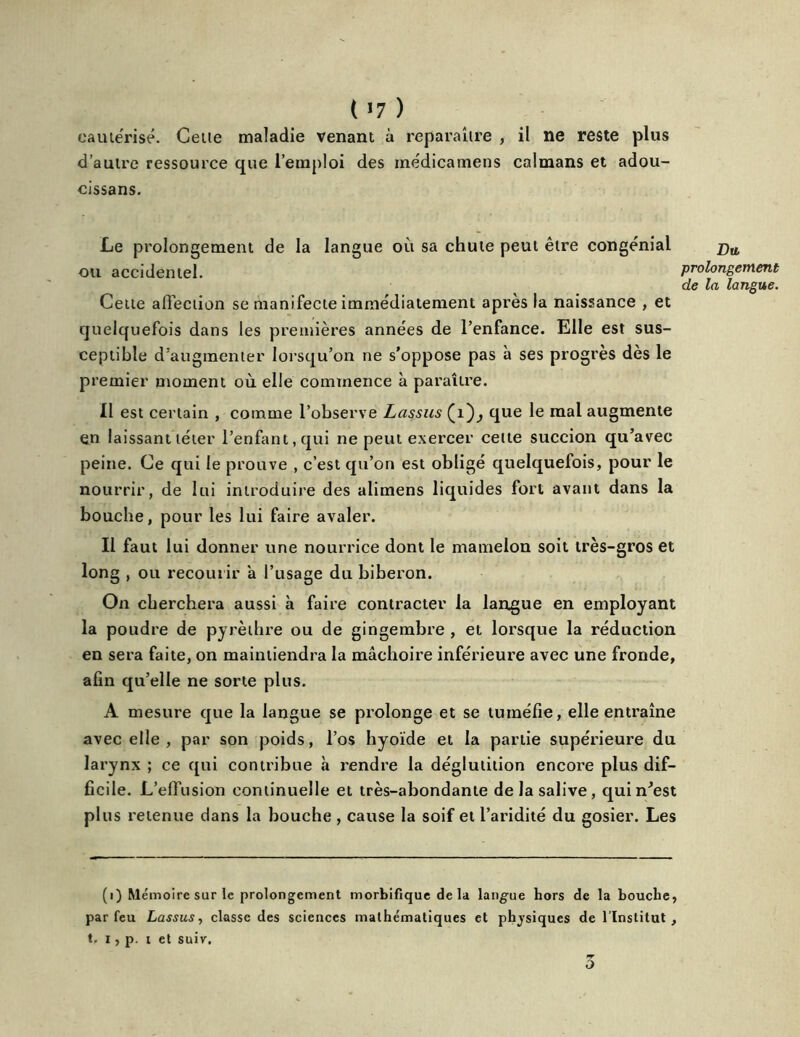 cautérisé. Celle maladie venant à reparaître , il ne reste plus d’autre ressource que l’emploi des inédicamens caïmans et adou- cissans. Le prolongement de la langue où sa chute peut être congénial ou accidentel. prolongement de la langue. Celte affection se manifecte immédiatement après la naissance , et quelquefois dans les premières années de l’enfance. Elle est sus- ceptible d’augmenter lorsqu’on ne s’oppose pas à ses progrès dès le premier moment où elle commence à paraître. Il est certain , comme l’observe Lassus (1 que le mal augmente en laissant téter l’enfant, qui ne peut exercer celle succion qu’avec peine. Ce qui le prouve , c’est qu’on est obligé quelquefois, pour le nourrir, de lui introduire des alimens liquides fort avant dans la bouche, pour les lui faire avaler. Il faut lui donner une nourrice dont le mamelon soit très-gros et long , ou recourir a l’usage du biberon. On cherchera aussi à faire contracter la langue en employant la poudre de pyrèthre ou de gingembre , et lorsque la réduction en sera faite, on maintiendra la mâchoire inférieure avec une fronde, afin qu’elle ne sorte plus. A mesure que la langue se prolonge et se tuméfie, elle entraîne avec elle , par son poids, l’os hyoïde et la partie supérieure du larynx ; ce qui contribue à rendre la déglutition encore plus dif- ficile. L’effusion continuelle et très-abondante de la salive, qui n'est plus retenue dans la bouche , cause la soif et l’aridité du gosier. Les (i) Mémoire sur le prolongement morbifique delà langue hors de la bouche, par feu Lassus, classe des sciences mathématiques et physiques de l’Institut, t. i, p. i et suiv. 5