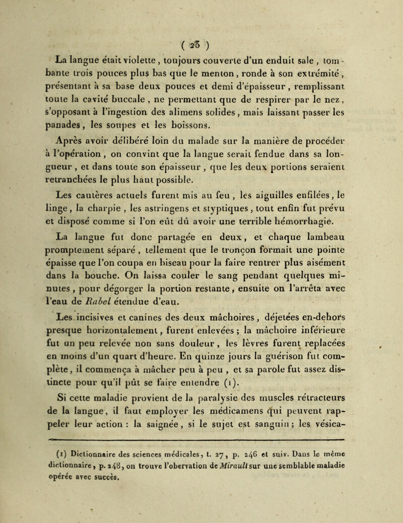 ( *3 ) La langue était violette , toujours couverte d’un enduit sale , tom - bante trois pouces plus bas que le menton , ronde à son extrémité , pr ésentant à sa base deux pouces et demi d’épaisseur , remplissant toute la cavité buccale , ne permettant que de respirer par le nez, s’opposant à l’ingestion des alimens solides, mais laissant passer les panades, les soupes et les boissons. Après avoir délibéré loin du malade sur la manière de procéder à l’opération, on convint que la langue serait fendue dans sa lon- gueur , et dans toute son épaisseur , que les deux portions seraient retranchées le plus haut possible. Les cautères actuels furent mis au feu, les aiguilles enfilées, le linge, la charpie , les astringens et styptiques, tout enfin fut prévu et disposé comme si l’on eût dû avoir une terrible hémorrhagie. La langue fut donc partagée en deux, et chaque lambeau promptement séparé , tellement que le tronçon formait une pointe épaisse que l’on coupa en biseau pour la faire rentrer plus aisément dans la bouche. On laissa couler le sang pendant quelques mi- nutes , pour dégorger la portion restante, ensuite on l’arrêta avec l’eau de Rabel étendue d’eau. Les incisives et canines des deux mâchoires, déjetées en-dehors presque horizontalement, furent enlevées ; la mâchoire inférieure fut un peu relevée non sans douleur , les lèvres furent replacées en moins d’un quart d’heure. En quinze jours la guérison fut com- plète, il commença à mâcher peu à peu , et sa parole fut assez dis- tincte pour qu’il pût se faire entendre (1). Si cette maladie provient de la paralysie des muscles rétracteurs de la langue, il faut employer les médicamens qpii peuvent rap- peler leur action : la saignée , si le sujet est sanguin ; les vésica- (i) Dictionnaire des sciences médicales, t. 27, p. 2^6 et suiv. Dans le même dictionnaire, p. 248, on trouve l’obervation deMiraullsur une semblable maladie opérée avec succès.