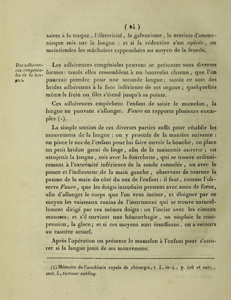 Des adhéren- ces congénia- les de la lan- gue. (»4) toires à la nuque , 1 électricité , le galvanisme , le muriate d’ammo- niaque mis sur la langue : et si la réduction s’est opérée , on maintiendra les mâchoires rapprochées au moyen de la fronde. Les adhérences congéniales peuvent se présenter sous diverses formes : tantôt elles ressemblent à un bourrelet charnu , que l’on pourrait prendre pour une seconde langue; tantôt ce sont des brides adhérentes à la face inférieure de cet organe ; quelquefois même le frein ou filet s’étend jusqu’à sa pointe. Ces adhérences empêchent l’enfant de saisir le mamelon , la langue ne pouvant s’allonger. Faure en rapporte plusieurs exem- ples (i). La simple section de ces diverses parties suffit pour rétablir les niouvemens de la langue ; on y procède de la manière suivante : on pince le nez de l’enfant pour lui faire ouvrir la bouche, on place un petit bridon garni de linge , afin de la maintenir ouverte ; on assujettit la langue , soit avec la fourchette , qui se trouve ordinai- rement à l’extrémité inférieure de la sonde cannelée , ou avec le pouce et l’indicateur de la main gauche , observant de tourner la paume de la main du côté du nez de l’enfant : il faut, comme l’ob- serve Faure} que les doigts introduits pressent avec assez de force, afin d’allonger le corps que l’on veut inciser, et éloigner par ce moyen les vaisseaux ranins de l’instrument qui se trouve naturel- lement dirigé par ces mêmes doigts : on l’incise avec les ciseaux mousses; et s’il survient une hémorrhagie, on emploie la com- pression, la glace; et si ces moyens sont insuffisans, on a recours au cautère actuel. Après l’opération on présente le mamelon à l’enfant pour s’assu- rer si la langue jouit de ses mouvemens. (i) Mémoire de l’académie royale de chirurgie, t. 5,in-4-, p. et suiv,, sect, 5, tumeur subling.