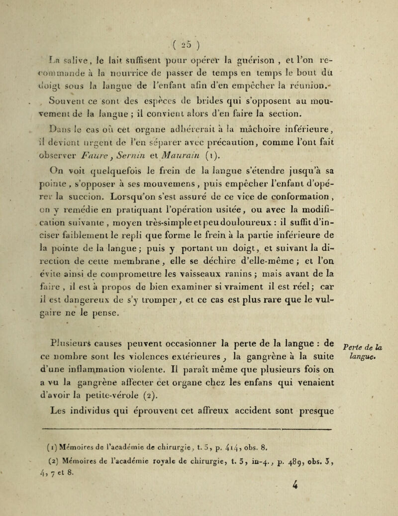 La salive, le lait suffisent pour opéreV la guérison , et l’on re- commande à la nourrice de passer de temps en temps le bout du uoigt sous la langue de l’enfant afin d’en empêcher la réunion.- Souvent ce sont des espèces de brides qui s’opposent au mou- vement de la langue ; il convient alors d’en faire la section. Dans le cas où cet organe adhérerait à la mâchoire inférieure, il devient urgent de l’en séparer avec précaution, comme l’ont fait observer Faure , Se min et M auraiu (t). On voit quelquefois le frein de la langue s’étendre jusqu’à sa pointe , s’opposer à ses mouveinens, puis empêcher l’enfant d’opé- rer la succion. Lorsqu’on s’est assuré de ce vice de conformation , on y remédie en pratiquant l’opération usitée, ou avec la modifi- cation suivante, moyen très-simple et peudouloureux : il suffit d’in- ciser faiblement le repli que forme le frein à la partie inférieure de la pointe de la langue; puis y portant un doigt, et suivant la di- rection de cette membrane, elle se déchire d’elle-même; et l’on évite ainsi de compromettre les vaisseaux ranins ; mais avant de la faire , il est à propos de bien examiner si vraiment il est réel; car il est dangereux de s’y tromper, et ce cas est plus rare que le vul- gaire ne le pense. Plusieurs causes peuvent occasionner la perte de la langue : de ce nombre sont les violences extérieures, la gangrène à la suite d’une inflammation violente. Il paraît même que plusieurs fois on a vu la gangrène affecter cet organe chez les enfans qui venaient d’avoir la petite-vérole (2). Les individus qui éprouvent cet affreux accident sont presque ( 1) Mémoires de l’académie de chirurgie, t. 5, p. 4i4> °hs. 8. (2) Mémoires de l’académie rojale de chirurgie, t. 5, iii-4., p. 489, obs. 3, 4j 7 ®- Perte de la langue• 4